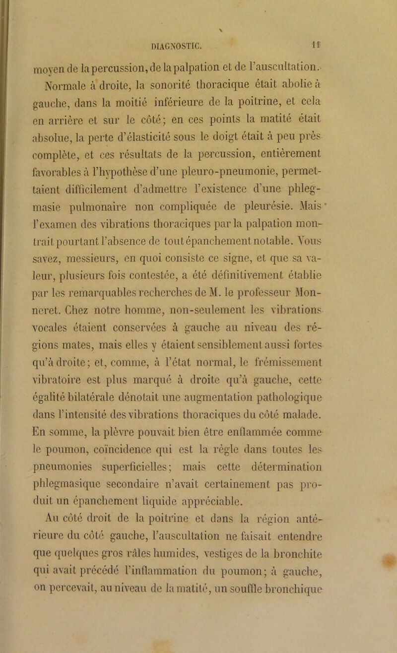 diagnostic. •III moyen de la percussion, de la palpation et de F auscultation. Normale adroite, la sonorité thoracique était abolie à gauche, dans la moitié inférieure de la poitrine, et cela en arrière et sur le côté; en ces points la matité était absolue, la perte d’élasticité sous le doigt était à peu près complète, et ces résultats de la percussion, entièrement favorables à l’hypothèse d’une pleuro-pneumonie, permet- taient difficilement d’admettre l’existence d’une phleg- masie pulmonaire non compliquée de pleurésie. Mais * l’examen des vibrations thoraciques parla palpation mon- trait pourtant l’absence de tout épanchement, notable. Vous savez, messieurs, en quoi consiste ce signe, et que sa va- leur, plusieurs fois contestée, a été définitivement établie par les remarquables recherches de M. le professeur Mon- ncret. C<hez notre homme, non-seulement les vibrations vocales étaient conservées à gauche au niveau des ré- gions mates, mais elles y étaient sensiblement aussi fortes qu’à droite; et, comme, à l’état normal, le frémissement vibratoire est plus marqué à droite qu’à gauche, cette égalité bilatérale dénotait une augmentation pathologique dans l’intensité des vibrations thoraciques du côté malade. En somme, la plèvre pouvait bien être enflammée comme le poumon, coïncidence qui est la règle dans toutes les pneumonies superficielles; mais cette détermination phlegmasique secondaire n’avait certainement pas pro- duit un épanchement liquide appréciable. Au côté droit de la poitrine et dans la région anté- rieure du côté gauche, l’auscultation ne faisait entendre que quelques gros raies humides, vestiges de la bronchite qui avait précédé l’inflammation du poumon; à gauche, on percevait, au niveau de la matité, un souffle bronchique