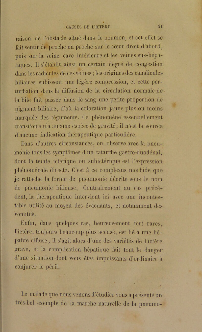 raison de l’obstacle situé dans le poumon, et cet effet se fait sentir de proche en proche sur le cœur droit d’abord, puis sur la veine cave inférieure et les veines sus-hépa- tiques. Il s’établit ainsi un certain degré de congestion dans les radicules de ces veines ; les origines des canalicules biliaires subissent une légère compression, et cette per- turbation dans la diffusion de la circulation normale de la bile fait passer dans le sang une petite proportion de pigment biliaire, d’où la coloration jaune plus ou moins marquée des téguments. Ce phénomène essentiellement transitoire n’a aucune espèce de gravité; il n’est la source d’aucune indication thérapeutique particulière. Dans d’autres circonstances, on observe avec la pneu- monie tous les symptômes d’un catarrhe gastro-duodénal, dont la teinte ictériquc ou subictérique est l’expression phénoménale directe. C’est à ce complexus morbide que je rattache la forme de pneumonie décrite sous le nom de pneumonie bilieuse. Contrairement au cas précé- dent, la thérapeutique intervient ici avec une incontes- table utilité au moyen des évacuants, et notamment des vomitifs. Enfin, dans quelques cas, heureusement fort rares, l’ictère, toujours beaucoup plus accusé, est lié à une hé- patite diffuse ; il s’agit alors d’une des variétés de l’ictère grave, et la complication hépatique fait tout le danger d’une situation dont vous êtes impuissants d’ordinaire à conjurer le péril. Le malade que nous venons d’étudier vous a présenté un très-bel exemple de la marche naturelle de la pneumo-