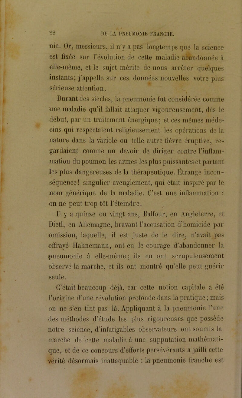 ■V)W nie. Or, messieurs, il n’y a pas longtemps que la science est fixée sur l’évolution de cette maladie abandonnée à •elle-même, et le sujet mérite de nous arrêter quelques instants; j’appelle sur ces données nouvelles votre plus sérieuse attention. Durant des siècles, la pneumonie fut considérée comme une maladie qu’il fallait attaquer vigoureusement, dès le début, par un traitement énergique; et ces mêmes méde- cins qui respectaient religieusement les opérations de la nature dans la variole ou telle autre fièvre éruptive, re- gardaient comme un devoir de diriger contre F inflam- mation du poumon les armes les plus puissantes et partant les plus dangereuses de la thérapeutique. Etrange incon- séquence! singulier aveuglement, qui était inspiré par le nom générique de la maladie. C’est une inflammation : on ne peut trop tôt l’éteindre. 11 y a quinze ou vingt ans, Balfour, en Angleterre, et Dietl, en Allemagne, bravant l’accusation d’homicide par omission, laquelle, il est juste de le dire, n’avait pas effrayé Hahnemann, ont eu le courage d’abandonner la pneumonie à elle-même ; ils en ont scrupuleusement observé la marche, et ils ont montré qu’elle peut guérir seule. 'C’était beaucoup déjà, car cette notion capitale a été l’origine d’une révolution profonde dans la pratique; mais on ne s’en tint pas là. Appliquant à la pneumonie l’une des méthodes d’étude les plus rigoureuses que possède notre science, d’infatigables observateurs ont soumis la marche de cette maladie à une supputation mathémati- que, et de ce concours d’efforts persévérants a jailli cette vérité désormais inattaquable : la pneumonie franche est