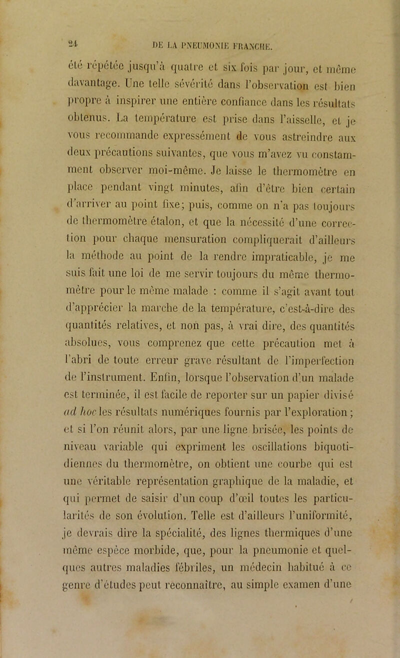 «4 davantage. Une telle sévérité dans l’observation est bien propre à inspirer une entière confiance dans les résultats obtenus. La température est prise dans faisselle, et je vous recommande expressément de vous astreindre aux deux précautions suivantes, que vous m’avez vu constam- ment observer moi-même. Je laisse le thermomètre en place pendant vingt minutes, afin d’être bien certain d’arriver au point fixe; puis, comme on n’a pas toujours de thermomètre étalon, et que la nécessité d’une correc- tion pour chaque mensuration compliquerait d’ailleurs la méthode au point de la rendre impraticable, je me suis fait une loi de me servir toujours du même thermo- mètre pour le même malade : comme il s’agit avant tout d’apprécier la marche de la température, c’est-à-dire des quantités relatives, et non pas, à vrai dire, des quantités absolues, vous comprenez que cette précaution met à l’abri de toute erreur grave résultant de l’imperfection de l’instrument. Enfin, lorsque l’observation d’un malade est terminée, il est facile de reporter sur un papier divisé ad hoc les résultats numériques fournis par l’exploration; et si l’on réunit alors, par une ligne brisée, les points de niveau variable qui expriment les oscillations biquoti- diennes du thermomètre, on obtient une courbe qui est une véritable représentation graphique de la maladie, et qui permet de saisir d’un coup d’œil toutes les particu- larités de son évolution. Telle est d’ailleurs l’uniformité, je devrais dire la spécialité, des lignes thermiques d’une même espèce morbide, que, pour la pneumonie et quel- ques autres maladies fébriles, un médecin habitué à ce genre d’études peut reconnaître, au simple examen d’une
