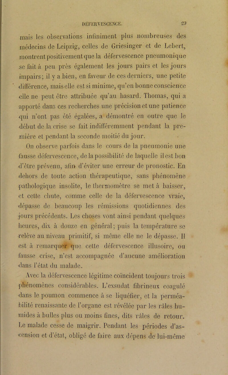 DÉFERVESCENCE. tJ'J mais les observations infiniment plus nombreuses des médecins de Leipzig, celles de Griesinger et de Lcbert, montrent positivement que la défervescence pneumonique se fait à peu près également les jours pairs et les jours impairs; il y a bien, en faveur de ces derniers, une petite différence, mais elle est si minime, qu’en bonne conscience elle ne peut être attribuée qu’au hasard. Thomas, qui a apporté dans ces recherches une précision et une patience qui n’ont pas été égalées, a démontré en outre que le début de la crise se fait indifféremment pendant la pre- mière et pendant la seconde moitié du jour. On observe parfois dans le cours de la pneumonie une fausse défervescence, de la possibilité de laquelle il est bon d’être prévenu, afin d’éviter une erreur de pronostic. En dehors de toute action thérapeutique, sans phénomène pathologique insolite, le thermomètre se met à baisser, et cette chute, comme celle de la défervescence vraie, dépasse de beaucoup les rémissions quotidiennes des jours précédents. Les choses vont ainsi pendant quelques heures, dix à douze en général; puis la température se •relève au niveau primitif, si même elle ne le dépasse. II est à remarquer que cette défervescence illusoire, ou fausse crise, n’est accompagnée d’aucune amélioration dans l’état du malade. Avec la défervescence légitime coïncident toujours trois phénomènes considérables. L’exsudât fibrineux coagulé dans le poumon commence à se liquéfier, et la perméa- bilité renaissante de l’organe est révélée par les râles hu- mides à huiles plus ou moins fines, dits râles de retour. Le malade cesse de maigrir. Pendant les périodes d’as- ■cension et d’état, obligé de faire aux dépens de1 lui-même