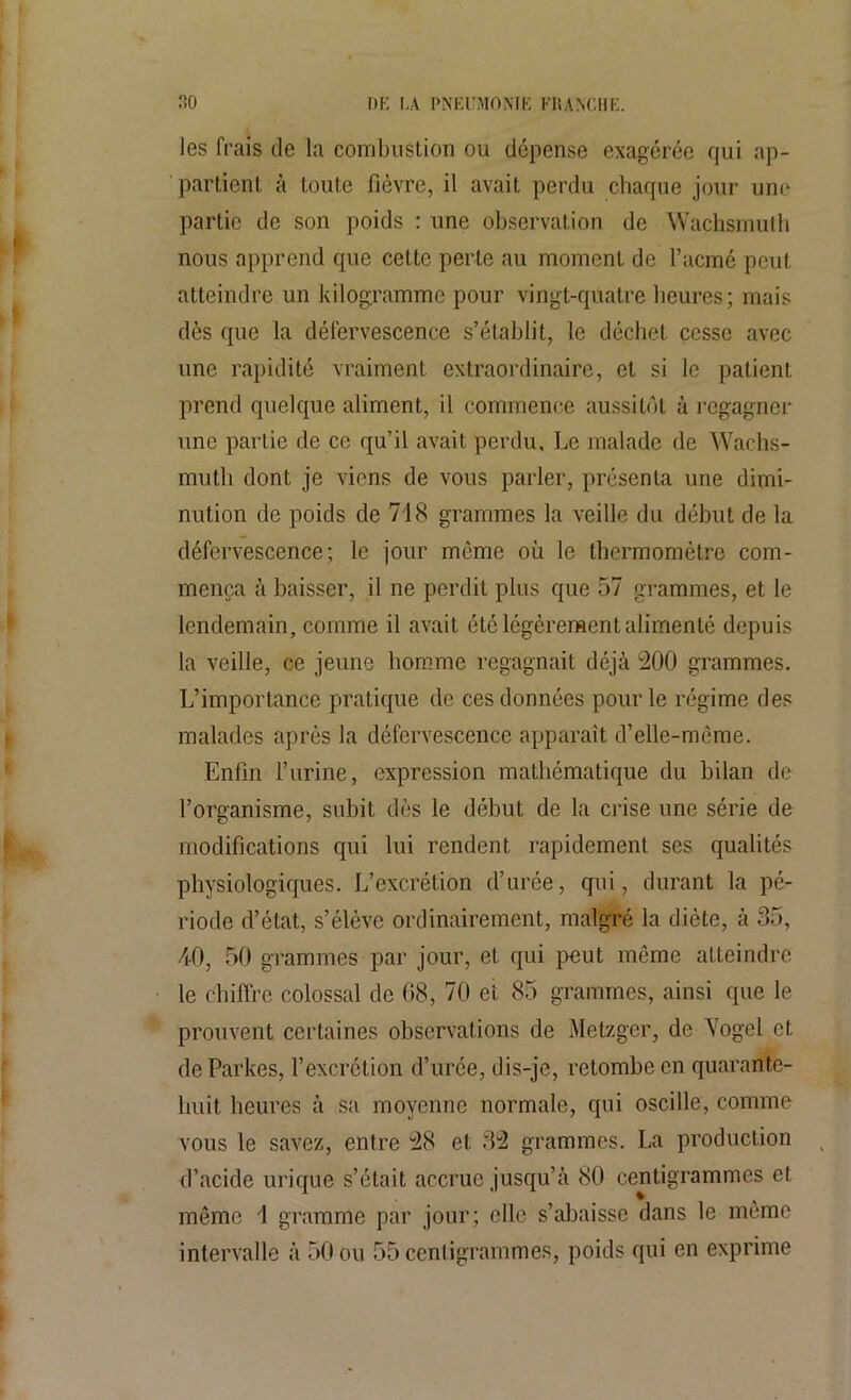 les frais de la combustion ou dépense exagérée qui ap- partient à toute fièvre, il avait perdu chaque jour une partie de son poids : une observation de Waçhsmuth nous apprend que cette perte au moment de l’acmé peut atteindre un kilogramme pour vingt-quatre heures; mais dès que la défervescence s’établit, le déchet cesse avec une rapidité vraiment extraordinaire, et si le patient prend quelque aliment, il commence aussitôt à regagner une partie de ce qu’il avait perdu. Le malade de Wachs- mutli dont je viens de vous parler, présenta une dimi- nution de poids de 718 grammes la veille du début de la défervescence; le jour même où le thermomètre com- mença à baisser, il ne perdit plus que 57 grammes, et le lendemain, comme il avait été légèrement alimenté depuis la veille, ce jeune homme regagnait déjà 200 grammes. L’importance pratique de ces données pour le régime des malades après la défervescence apparaît d’elle-mème. Enfin l’urine, expression mathématique du bilan de l’organisme, subit dès le début de la crise une série de modifications qui lui rendent rapidement ses qualités physiologiques. L’excrétion d’urée, qui, durant la pé- riode d’état, s’élève ordinairement, malgré la diète, à 35, 40, 50 grammes par jour, et qui peut môme atteindre le chiffre colossal de 08, 70 et 85 grammes, ainsi que le prouvent certaines observations de Metzger, de Yogel et de Parités, l’excrétion d’urée, dis-je, retombe en quarante- huit heures à sa moyenne normale, qui oscille, comme vous le savez, entre 28 et 32 grammes. La production d’acide urique s’était accrue jusqu’à 80 centigrammes et même 1 gramme par jour; elle s’abaisse dans le môme intervalle à 50 ou 55 centigrammes, poids qui en exprime