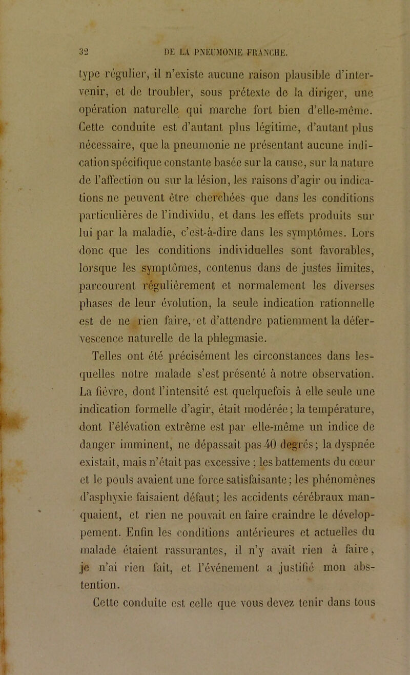 type régulier, il n’existe aucune raison plausible d’inter- venir, et de troubler, sous prétexte de la diriger, une opération naturelle qui marche fort bien d’elle-même. Cette conduite est d’autant plus légitime, d’autant plus nécessaire, que la pneumonie ne présentant aucune indi- cation spécifique constante basée sur la cause, sur la nature de l’affection ou sur la lésion, les raisons d’agir ou indica- tions ne peuvent être cherchées que dans les conditions particulières de l’individu, et dans les effets produits sur lui par la maladie, c’est-à-dire dans les symptômes. Lors donc que les conditions individuelles sont favorables, lorsque les symptômes, contenus dans de justes limites, parcourent régulièrement et normalement les diverses phases de leur évolution, la seule indication rationnelle est de ne rien faire, et d’attendre patiemment la défer- vescence naturelle de la phlegmasie. Telles ont été précisément les circonstances dans les- quelles notre malade s’est présenté à notre observation. La fièvre, dont l’intensité est quelquefois à elle seule une indication formelle d’agir, était modérée; la température, dont l’élévation extrême est par elle-même un indice de danger imminent, ne dépassait pas40 degrés; la dyspnée existait, mais n’était pas excessive ; les battements du cœur et le pouls avaient une force satisfaisante; les phénomènes d’asphyxie faisaient défaut; les accidents cérébraux man- quaient, et rien ne pouvait en faire craindre le dévelop- pement. Enfin les conditions antérieures et actuelles du malade étaient rassurantes, il n’y avait rien à faire, je n’ai rien fait, et l’événement a justifié mon abs- tention. Cette conduite est celle que vous devez tenir dans tous