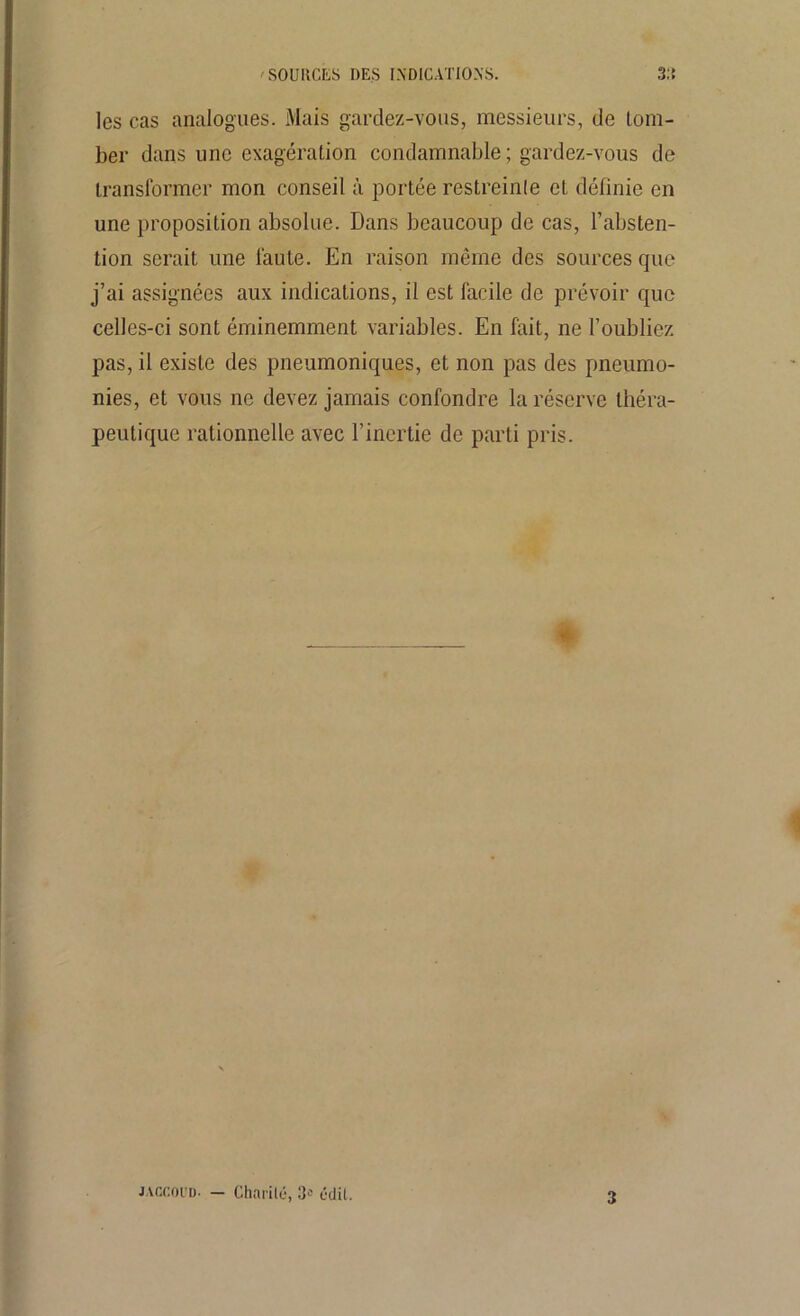 SOURCES DES INDICATIONS. 3:t les cas analogues. Mais gardez-vous, messieurs, de tom- ber dans une exagération condamnable; gardez-vous de transformer mon conseil à portée restreinte et définie en une proposition absolue. Dans beaucoup de cas, l’absten- tion serait une faute. En raison même des sources que j’ai assignées aux indications, il est facile de prévoir que celles-ci sont éminemment variables. En fait, ne l’oubliez pas, il existe des pneumoniques, et non pas des pneumo- nies, et vous ne devez jamais confondre la réserve théra- peutique rationnelle avec l’inertie de parti pris. JACCOUD- — Charité, 3-' édit.