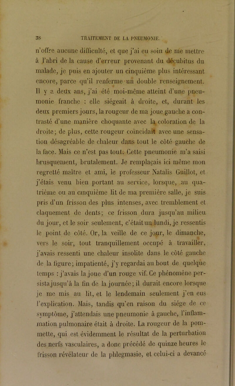 n’offre aucune difficulté, et que j’ai eu soin de me mettre- à l’abri de la cause d’erreur provenant du décubitus du malade, je puis en ajouter un cinquième plus intéressant encore, parce qu’il renferme un double renseignement. Il y a deux ans, j’ai été moi-même atteint d’une pneu- monie franche : elle siégeait à droite, et, durant les deux premiers jours, la rougeur de ma joue gauche a con- trasté d’une manière choquante avec la coloration de la droite; de plus, cette rougeur coïncidait avec une sensa- tion désagréable de chaleur dans tout le côté gauche de la face. Mais ce n’est pas tout. Cette pneumonie m’a saisi brusquement, brutalement. Je remplaçais ici môme mon regretté maître et ami, le professeur Natalis Guillot, et j’étais venu bien portant au service, lorsque, au qua- trième ou au cinquième lit de ma première salle, je suis pris d’un frisson des plus intenses, avec tremblement et claquement de dents; ce frisson dura jusqu’au milieu, du jour, et le soir seulement, c’étaitun lundi, je ressentis le point de côté. Or, la veille de ce jour, le dimanche, vers le soir, tout tranquillement occupé à travailler, j’avais ressenti une chaleur insolite dans le côté gauche de la figure; impatienté, j’y regardai au bout de quelque temps : j’avais la joue d’un rouge vif. Ce phénomène per- sista jusqu’à la fin de la journée; il durait encore lorsque je me mis au lit, et le lendemain seulement j’en eus l’explication. Mais, tandis qu’en raison du siège de ce symptôme, j’attendais une pneumonie à gauche, l’inflam- mation pulmonaire élait à droite. La rougeur de la pom- melle, qui est évidemment le résultat de la perturbation des nerfs vasculaires, a donc précédé de quinze heures le frisson révélateur de la pldegmasie, et celui-ci a devancé