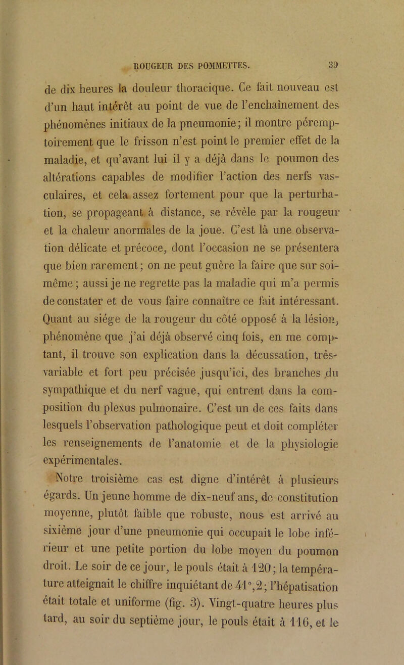 de dix heures la douleur thoracique. Ce fait nouveau est d’un haut intérêt au point de vue de renchaînement des phénomènes initiaux de la pneumonie; il montre péremp- toirement que le frisson n’est point le premier effet de la maladie, et qu’avant lui il y a déjà dans le poumon des altérations capables de modifier l’action des nerfs vas- culaires, et cela assez fortement pour que la perturba- tion, se propageant à distance, se révèle par la rougeur et la chaleur anormales de la joue. C’est là une observa- tion délicate et précoce, dont l’occasion ne se présentera que bien rarement; on ne peut guère la faire que sur soi- même ; aussi je ne regrette pas la maladie qui m’a permis de constater et de vous faire connaître ce fait intéressant. Quant au siège de la rougeur du côté opposé à la lésion, phénomène que j’ai déjà observé cinq fois, en me comp- tant, il trouve son explication dans la décussation, très- variable et fort peu précisée jusqu’ici, des branches ,du sympathique et du nerf vague, qui entrent dans la com- position du plexus pulmonaire. C’est un de ces faits dans lesquels l’observation pathologique peut et doit compléter les renseignements de l’anatomie et de la physiologie expérimentales. Notre troisième cas est digne d’intérêt à plusieurs égards. Un jeune homme de dix-neuf ans, de constitution moyenne, plutôt faible que robuste, nous est arrivé au sixième jour d’une pneumonie qui occupait le lobe infé- rieur et une petite portion du lobe moyen du poumon droit. Le soir de ce jour, le pouls était à 120; la tempéra- ture atteignait le chiffre inquiétant de 41°,2; l’hépatisation était totale et uniforme (fig. 3). Vingt-quatre heures plus lard, au soir du septième jour, le pouls était à 116, et le