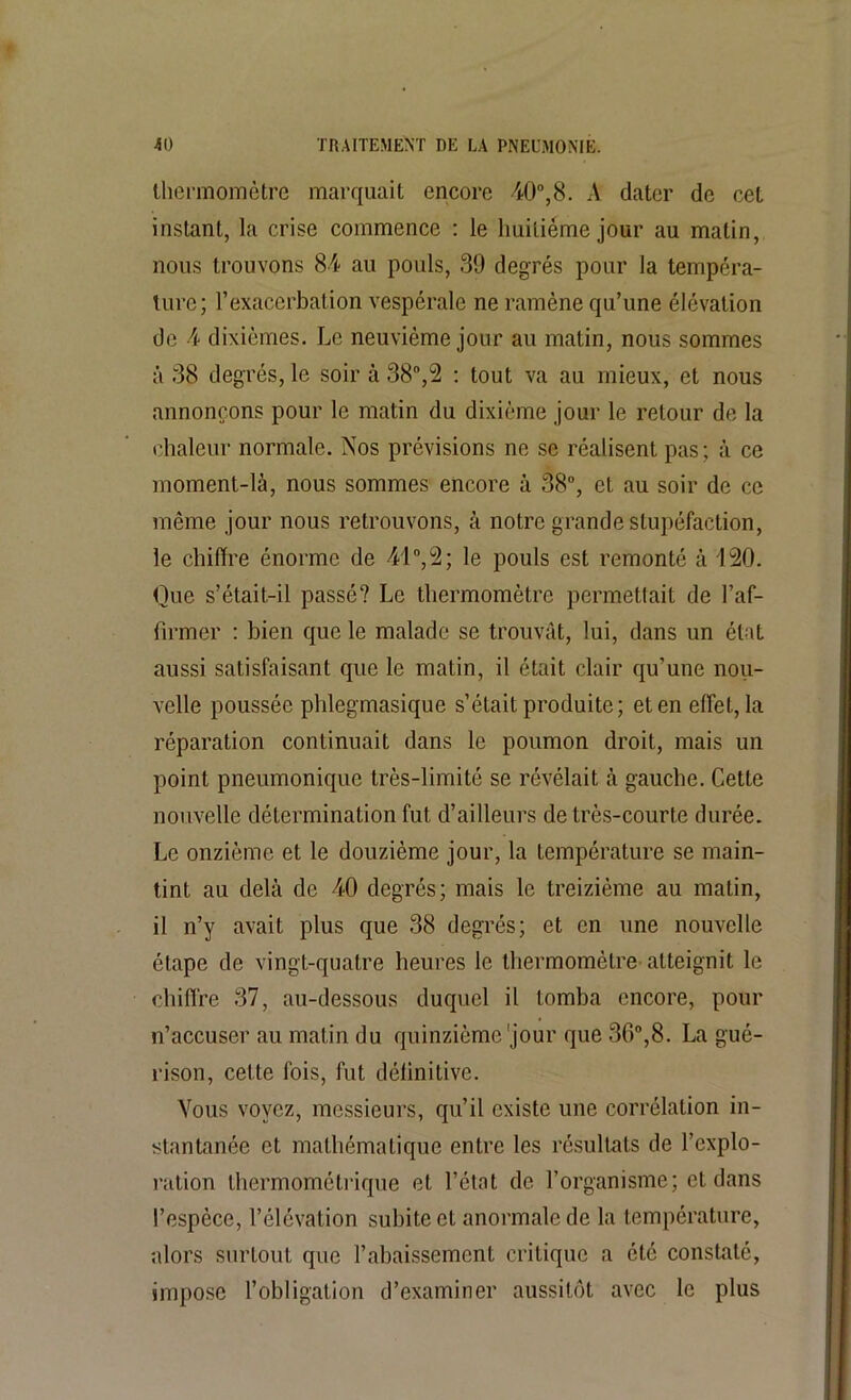 thermomètre marquait encore 40°,8. A dater de cet instant, la crise commence : le huitième jour au malin, nous trouvons 84 au pouls, 39 degrés pour la tempéra- ture; l’exacerbation vespérale ne ramène qu’une élévation de 4 dixièmes. Le neuvième jour au matin, nous sommes à 38 degrés, le soir à 38°,2 : tout va au mieux, et nous annonçons pour le matin du dixième jour le retour de la chaleur normale. Nos prévisions ne se réalisent pas; à ce moment-là, nous sommes encore à 38°, et au soir de ce même jour nous retrouvons, à notre grande stupéfaction, le chiffre énorme de -41°,2; le pouls est remonté à 120. Que s’était-il passé? Le thermomètre permettait de l’af- firmer : bien que le malade se trouvât, lui, dans un état aussi satisfaisant que le matin, il était clair qu’une nou- velle poussée phlegmasique s’était produite; et en effet, la réparation continuait dans le poumon droit, mais un point pneumonique très-limité se révélait à gauche. Cette nouvelle détermination fut d’ailleurs de très-courte durée. Le onzième et le douzième jour, la température se main- tint au delà de -40 degrés; mais le treizième au matin, i! n’y avait plus que 38 degrés; et en une nouvelle étape de vingt-quatre heures le thermomètre- atteignit le chiffre 37, au-dessous duquel il tomba encore, pour n’accuser au matin du quinzième'jour que 30°,8. La gué- rison, cette fois, fut définitive. Vous voyez, messieurs, qu’il existe une corrélation in- stantanée et mathématique entre les résultats de l’explo- ration thermométrique et l’état de l’organisme; et dans l’espèce, l’élévation subite et anormale de la température, alors surtout que l’abaissement critique a été constaté, impose l’obligation d’examiner aussitôt avec le plus