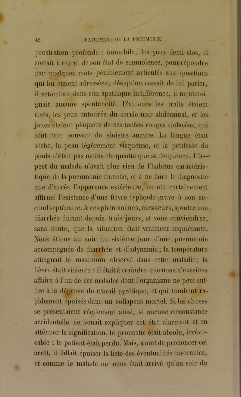 prostration profonde : immobile, les yeux demi-clos, il sortait à regret de son état de somnolence, pour répondre par quelques mots péniblement articulés aux questions qui lui étaient adressées; dès qu’on cessait de lui parler, il retombait dans son apathique indifférence, il ne témoi gnait aucune spontanéité. D’ailleurs les traits étaient tirés, les yeux entourés du cercle noir abdominal, et les joues étaient plaquées de ces taches rouges violacées, qui sont trop souvent de sinistre augure. La langue était sèche, la peau légèrement visqueuse, et la petitesse du pouls n’était pas moins choquante que sa fréquence. L’as-* pect du malade n’avait plus rien de l’habitus caractéris- tique de la pneumonie franche, et à ne faire le diagnostic que d’après l’apparence extérieure, on eût certainement affirmé l’existence d’une fièvre typhoïde grave à son se- cond septénaire. A ces phénomènes, messieurs, ajoutez une diarrhée durant depuis trois jours, et vous conviendrez,, sans doute, que la situation était vraiment inquiétante. Nous étions au soir du sixième jour d’une pneumonie accompagnée de diarrhée et d’adynamie; la température atteignait le maximum observé dans cette maladie; la lièvre était violente : il était à craindre que nous n’eussions affaire à l’un de ces malades dont l’organisme ne peut suf- fire à la dépense du travail pyrétique, et qui tombent ra- pidement épuisés dans un collapsus mortel. Si les choses se présentaient réellement ainsi, si aucune circonstance accidentelle ne venait expliquer cet état alarmant et en atténuer la signification, le pronostic était absolu, irrévo- cable : le patient était perdu. Mais, avant de prononcer cel arrêt, il fallait épuiser la liste des éventualités favorables, et comme le malade ne nous était arrivé qu’au soir du