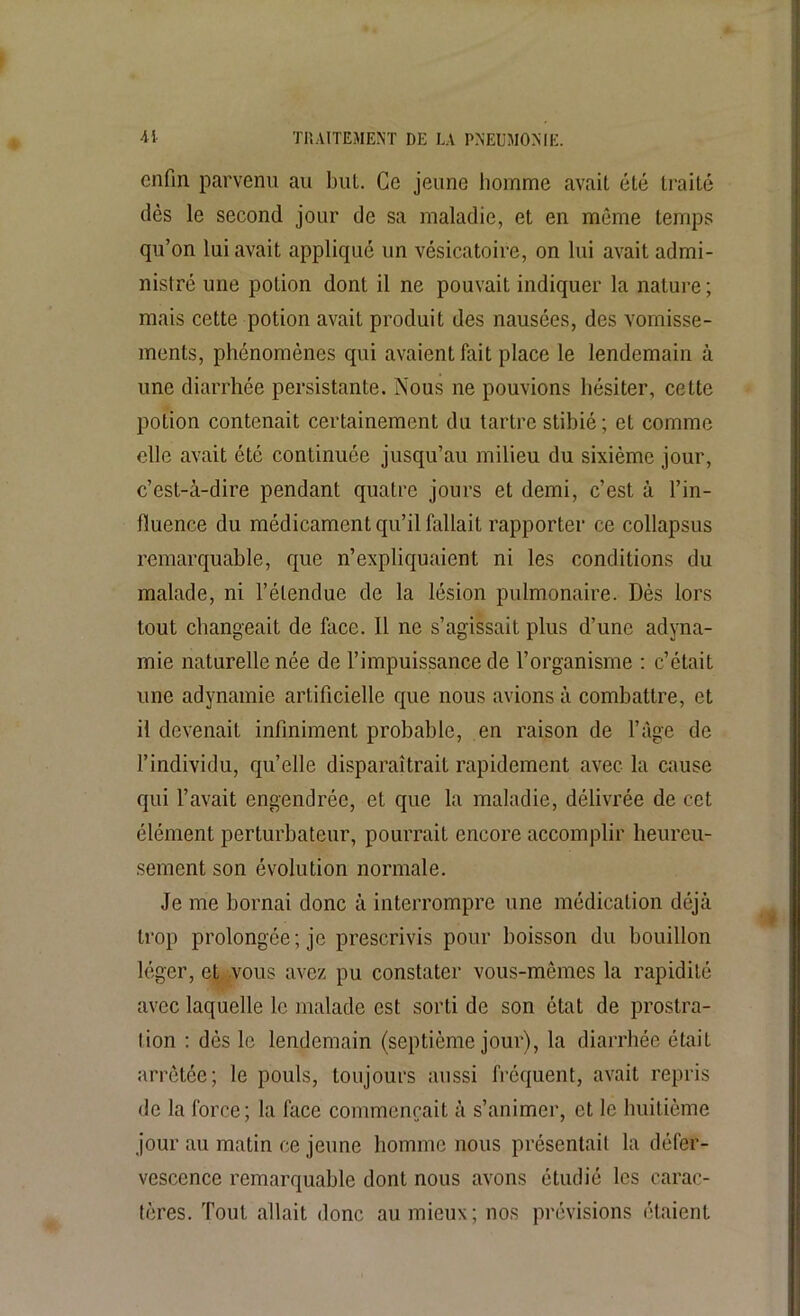 enfin parvenu au but. Ce jeune homme avait été traité dès le second jour de sa maladie, et en même temps qu’on lui avait appliqué un vésicatoire, on lui avait admi- nistré une potion dont il ne pouvait indiquer la nature ; mais cette potion avait produit des nausées, des vomisse- ments, phénomènes qui avaient fait place le lendemain à une diarrhée persistante. Nous ne pouvions hésiter, cette potion contenait certainement du tartre stibié ; et comme elle avait été continuée jusqu’au milieu du sixième jour, c’est-à-dire pendant quatre jours et demi, c’est à l’in- fluence du médicament qu’il fallait rapporter ce collapsus remarquable, que n’expliquaient ni les conditions du malade, ni l’étendue de la lésion pulmonaire. Dès lors tout changeait de lace. Il ne s’agissait plus d’une adyna- mie naturelle née de l’impuissance de l’organisme : c’était une adynamie artificielle que nous avions à combattre, et il devenait infiniment probable, en raison de l’âge de l’individu, qu’elle disparaîtrait rapidement avec la cause qui l’avait engendrée, et que la maladie, délivrée de cet élément perturbateur, pourrait encore accomplir heureu- sement son évolution normale. Je me bornai donc à interrompre une médication déjà trop prolongée; je prescrivis pour boisson du bouillon léger, et vous avez pu constater vous-mêmes la rapidité avec laquelle le malade est sorti de son état de prostra- tion : dès le lendemain (septième jour), la diarrhée était arrêtée; le pouls, toujours aussi fréquent, avait repris de la force; la face commençait à s’animer, et le huitième jour au matin ce jeune homme nous présentait la défer- vescence remarquable dont nous avons étudié les carac- tères. Tout allait donc au mieux; nos prévisions étaient