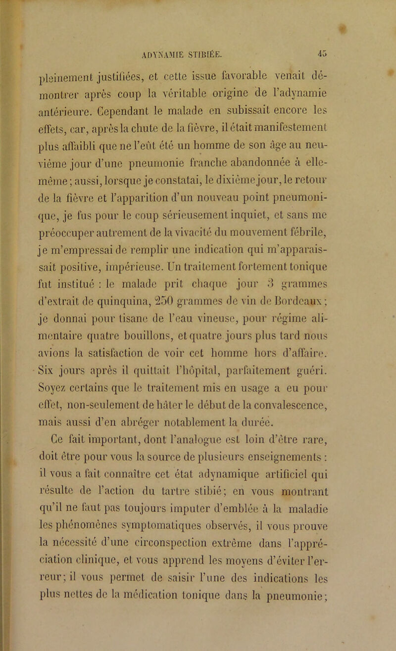 pleinement justifiées, et cette issue favorable venait dé- montrer après coup la véritable origine de l’adynamie antérieure. Cependant le malade en subissait encore les effets, car, après la chute de la fièvre, il était manifestement plus affaibli que ne l’eût été un homme de son âge au neu- vième jour d’une pneumonie franche abandonnée à elle- même ; aussi, lorsque je constatai, le dixième jour, le retour de la fièvre et l’apparition d’un nouveau point pneumoni- que, je fus pour le coup sérieusement inquiet, et sans me préoccuper autrement de la vivacité du mouvement fébrile, je m’empressai de remplir une indication qui m’apparais- sait positive, impérieuse. Un traitement fortement tonique fut institué : le malade prit chaque jour 3 grammes d’extrait de quinquina, 250 grammes de vin de Bordeaux ; je donnai pour tisane de l’eau vineuse, pour régime ali- mentaire quatre bouillons, et quatre jours plus tard nous avions la satisfaction de voir cet homme hors d’affaire. Six jours après il quittait l’hôpital, parfaitement guéri. Soyez certains que le traitement mis en usage a eu pour effet, non-seulement de hâter le début de la convalescence, mais aussi d’en abréger notablement la durée. Ce fait important, dont l’analogue est loin d’être rare, doit être pour vous la source de plusieurs enseignements : il vous a fait connaître cet état, adynamique artificiel qui résulte de l’action du tartre stibié ; en vous montrant qu’il ne faut pas toujours imputer d’emblée à la maladie les phénomènes symptomatiques observés, il vous prouve la nécessité d’une circonspection extrême dans l’appré- ciation clinique, et vous apprend les moyens d’éviter l’er- reur; il vous permet de saisir l’une des indications les plus nettes de la médication tonique dans la pneumonie;