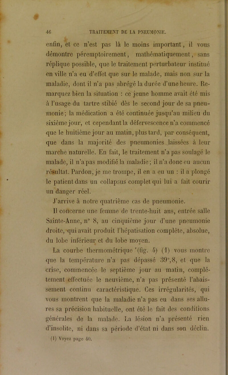 enfin, et ce n’est pas là le moins important, il vous démontre péremptoirement, mathématiquement, sans réplique possible, que le traitement perturbateur institué en ville n’a eu d’effet que sur le malade, mais non sur la maladie, dont il n’a pas abrégé la durée d’une heure. Re- marquez bien la situation : ce jeune homme avait été mis à l’usage du tartre stibié dès le second jour de sa pneu- monie; la médication a été continuée jusqu’au milieu du sixième jour, et cependant la défervescence n’a commencé que le huitième jour au matin, plus tard, par conséquent, que dans la majorité des pneumonies laissées à leur marche naturelle. En fait, le traitement n’a pas soulagé le malade, il n’a pas modifié la maladie ; il n’a donc eu aucun résultat. Pardon, je me trompe, il en a eu un : il a plongé le patient dans un collapsus complet qui lui a fait courir un danger réel. J’arrive à notre quatrième cas de pneumonie. Il concerne une femme de trente-huit ans, entrée salle Sainte-Anne, n° 8, au cinquième jour d’une pneumonie droite, qui avait produit l’hépatisation complète, absolue, du lobe inférieur et du lobe moyen. La courbe thermométrique '(fig. 4) (1) vous montre que la température n’a pas dépassé 39,8, et que la crise, commencée le septième jour au matin, complè- tement effectuée le neuvième, n’a pas présenté l’abais- sement continu caractéristique. Ces irrégularités, qui vous montrent que la maladie n’a pas eu dans ses allu- res sa précision habituelle, ont été le fait des conditions générales de la malade. La lésion n’a présenté rien d’insolite, ni dans sa période d’état ni dans son déclin. (I) Voyez page AO.