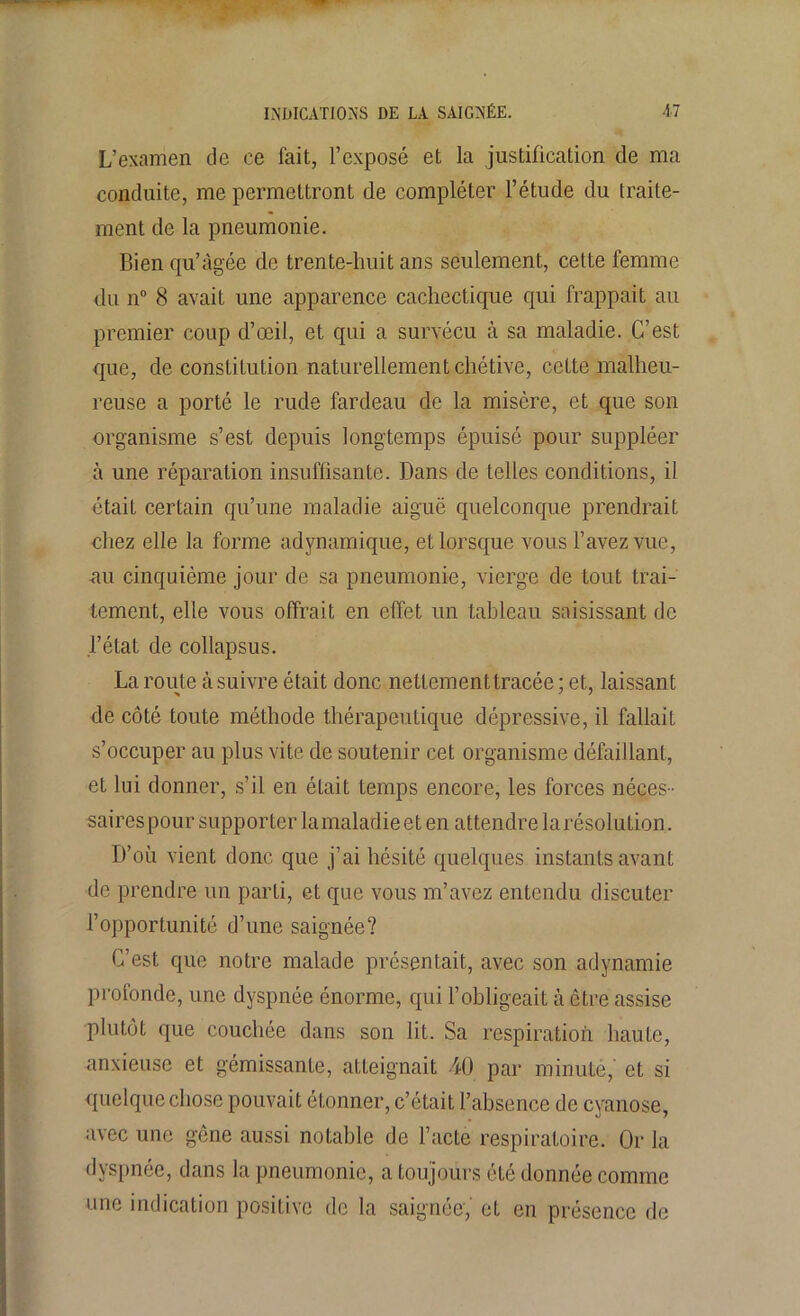 L’examen de ce fait, l’exposé et la justification de ma conduite, me permettront de compléter l’étude du traite- ment de la pneumonie. Bien qu’âgée de trente-huit ans seulement, cette femme du n° 8 avait une apparence cachectique qui frappait au premier coup d’œil, et qui a survécu à sa maladie. C’est que, de constitution naturellement chétive, cette malheu- reuse a porté le rude fardeau de la misère, et que son organisme s’est depuis longtemps épuisé pour suppléer à une réparation insuffisante. Dans de telles conditions, il était certain qu’une maladie aiguë quelconque prendrait chez elle la forme adynamique, et lorsque vous l’avez vue, nu cinquième jour de sa pneumonie, vierge de tout trai- tement, elle vous offrait en effet un tableau saisissant de l’état de collapsus. La route à suivre était donc netlementtracée ; et, laissant de côté toute méthode thérapeutique dépressive, il fallait s’occuper au plus vite de soutenir cet organisme défaillant, et lui donner, s’il en était temps encore, les forces néces- saires pour supporter la maladie et en attendre la résolution. D’où vient donc que j’ai hésité quelques instants avant de prendre un parti, et que vous m’avez entendu discuter l’opportunité d’une saignée? C’est que notre malade présentait, avec son adynamie profonde, une dyspnée énorme, qui l’obligeait à être assise plutôt que couchée dans son lit. Sa respiration haute, -anxieuse et gémissanLe, atteignait 40 par minute,' et si quelque chose pouvait étonner, c’était l’absence de cyanose, avec une gêne aussi notable de l’acte respiratoire. Or la dyspnée, dans la pneumonie, a toujours été donnée comme une indication positive de la saignée,' et en présence de