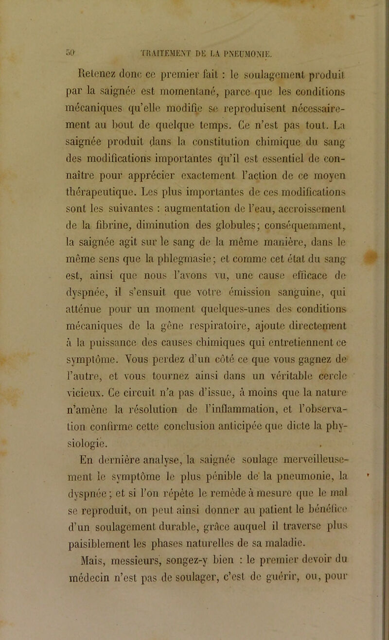 Retenez donc ce premier fait : le soulagement produit par la saignée est momentané, parce que les conditions mécaniques qu’elle modifie se reproduisent nécessaire- ment au bout de quelque temps. Ce n’est pas tout.. La saignée produit dans la constitution chimique du sang des modifications importantes qu’il est essentiel de con- naître pour apprécier exactement l’action de ce moyen thérapeutique. Les plus importantes de ces modifications sont les suivantes : augmentation de l’eau, accroissement de la fibrine, diminution des globules; conséquemment, la saignée agit sur le sang de la même manière, dans le même sens que la phlegmasie; et comme cet état du sang- est, ainsi que nous l’avons vu, une cause efficace de dyspnée, il s’ensuit que votre émission sanguine, qui atténue pour un moment quelques-unes des conditions mécaniques de la gêne respiratoire, ajoute directement à la puissance des causes chimiques qui entretiennent ce symptôme. Vous perdez d’un côté ce que vous gagnez de l’autre, et vous tournez ainsi dans un véritable cercle vicieux. Ce circuit n’a pas d’issue, à moins que la nature n’amène la résolution de l’inflammation, et l’observa- tion confirme celte conclusion anticipée que dicte la phy- siologie. En dernière analyse, la saignée soulage merveilleuse- ment le symptôme le plus pénible de' la pneumonie, la dyspnée ; et si l’on répète le remède à mesure que le mal se reproduit, on peut ainsi donner au patient le bénéfice d’un soulagement durable, grâce auquel il traverse plus paisiblement les phases naturelles de sa maladie. Mais, messieurs, songez-y bien : le premier devoir du médecin n’est pas de soulager, c’est de guérir, ou, pour