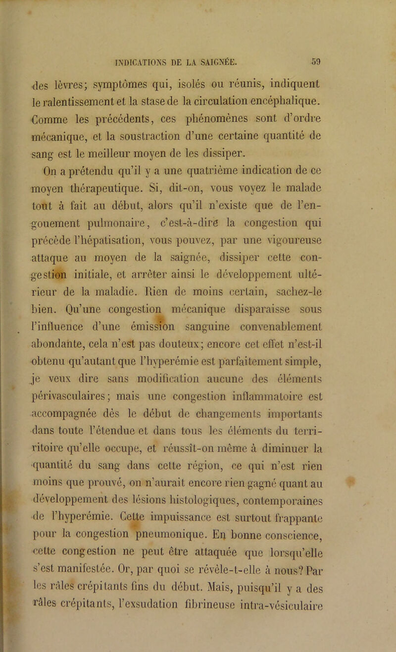 des lèvres; symptômes qui, isolés ou réunis, indiquent le ralentissement et la stase de la circulation encéphalique. Comme les précédents, ces phénomènes sont d’ordre mécanique, et la soustraction d’une certaine quantité de sang est le meilleur moyen de les dissiper. On a prétendu qu’il y a une quatrième indication de ce moyen thérapeutique. Si, dit-on, vous voyez le malade tout à fait au début, alors qu’il n’existe que de l’en- gouement pulmonaire, c’est-à-dire la congestion qui précède l’hépatisation, vous pouvez, par une vigoureuse attaque au moyen de la saignée, dissiper cette con- gestion initiale, et arrêter ainsi le développement ulté- rieur de la maladie. Rien de moins certain, sachez-le bien. Qu’une congestion mécanique disparaisse sous l’influence d’une émission sanguine convenablement abondante, cela n’est pas douteux; encore cet effet n’est-il obtenu qu’autant que l’hyperémie est parfaitement simple, je veux dire sans modification aucune des éléments périvasculaires; mais une congestion inflammatoire est accompagnée dès le début de changements importants dans toute l’étendue et dans tous les éléments du terri- ritoire qu’elle occupe, et réussît-on même à diminuer la quantité du sang dans cette région, ce qui n’est rien moins que prouvé, on n’aurait encore rien gagné quant au développement des lésions histologiques, contemporaines de l’hyperémie. Cette impuissance est surtout frappante pour la congestion pneumonique. En bonne conscience, cette congestion ne peut être attaquée que lorsqu’elle s’est manifestée. Or, par quoi se révèle-t-elle à nous? Par les râles crépitants fins du début. Mais, puisqu’il y a des râles crépitants, l’exsudation fibrineuse intra-vésiculaire