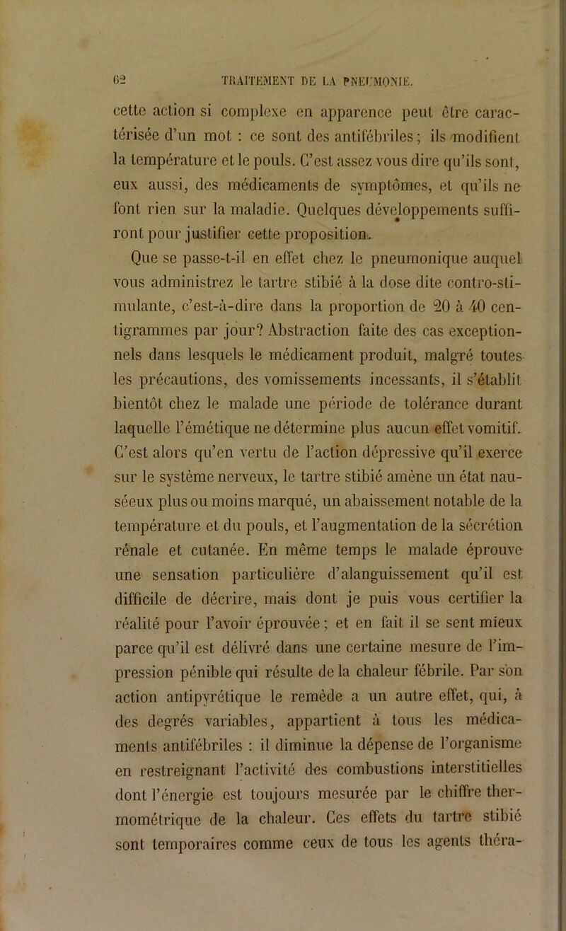 cette action si complexe en apparence peut être carac- térisée cl’un mot : ce sont des antifébriles ; ils modifient la température et le pouls. C’est tissez vous dire qu’ils sont, eux aussi, des médicaments de symptômes, et qu’ils ne font rien sur la maladie. Quelques développements suffi- ront pour justifier cette proposition. Que se passe-t-il en effet chez le pneumonique auquel vous administrez le tartre stibié à la dose dite contro-sti- mulante, c’est-à-dire dans la proportion de 20 à 40 cen- tigrammes par jour? Abstraction faite des cas exception- nels dans lesquels le médicament produit, malgré toutes les précautions, des vomissements incessants, il s’établit bientôt chez le malade une période de tolérance durant laquelle l’émétique ne détermine plus aucun effet vomitif. C’est alors qu’en vertu de Faction dépressive qu’il exerce sur le système nerveux, le tartre stibié amène un état nau- séeux plus ou moins marqué, un abaissement notable de la température et du pouls, et l’augmentation de la sécrétion rénale et cutanée. En même temps le malade éprouve une sensation particulière d’alanguissement qu’il est difficile de décrire, mais dont je puis vous certifier la réalité pour l’avoir éprouvée ; et en fait il se sent mieux parce qu’il est délivré dans une certaine mesure de l’im- pression pénible qui résulte de la chaleur fébrile. Par son action antipyrétique le remède a un autre effet, qui, à des degrés variables, appartient à tous les médica- ments antifébriles : il diminue la dépense de l’organisme en restreignant l’activité des combustions interstitielles dont l’énergie est toujours mesurée par le chiffre ther- mométrique de la chaleur. Ces effets du tartre stibié sont temporaires comme ceux de tous les agents théra-