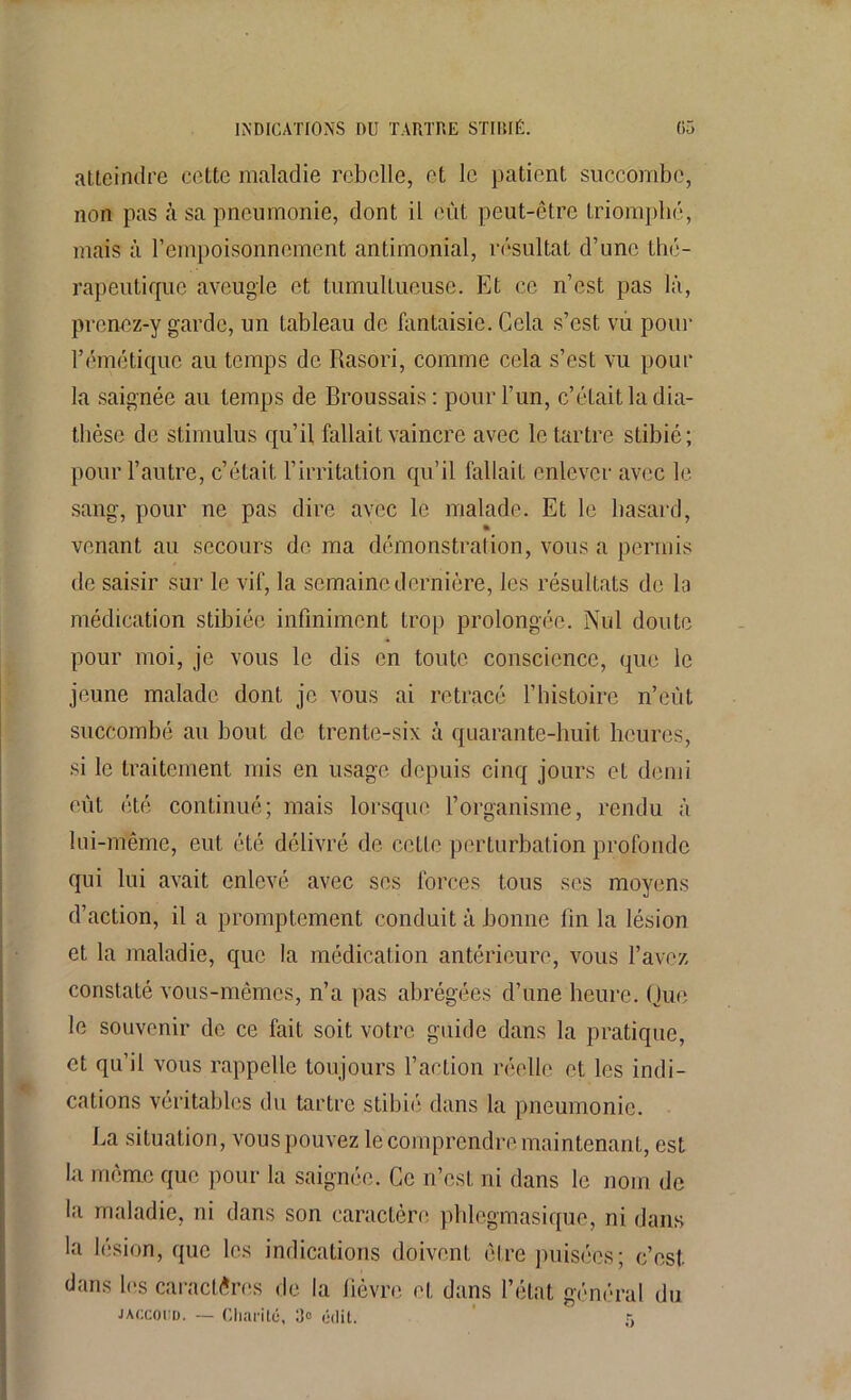 atteindre cette maladie rebelle, et le patient succombe, non pas à sa pneumonie, dont il eût peut-être triomphé, mais à l’empoisonnement antimonial, résultat d’une thé- rapeutique aveugle et tumultueuse. Et ce n’est pas là, prenez-y garde, un tableau de fantaisie. Cela s’est vu pour l’émétique au temps de Rasori, comme cela s’est vu pour la saignée au temps de Broussais: pour l’un, c’était la dia- thèse de stimulus qu’il fallait vaincre avec le tartre stibié ; pour l’autre, c’était l’irritation qu’il fallait enlever avec le sang, pour ne pas dire avec le malade. Et le hasard, » venant au secours de ma démonstration, vous a permis de saisir sur le vif, la semaine dernière, les résultats de la médication stibiée infiniment trop prolongée. Nul doute pour moi, je vous le dis en toute conscience, que le jeune malade dont je vous ai retracé l’histoire n’eùt succombé au bout de trente-six à quarante-huit heures, si le traitement mis en usage depuis cinq jours et demi eût été continué; mais lorsque l’organisme, rendu à lui-même, eut été délivré de cette perturbation profonde qui lui avait enlevé avec ses forces tous ses moyens d’action, il a promptement conduit à bonne fin la lésion et la maladie, que la médication antérieure, vous l’avez constaté vous-mêmes, n’a pas abrégées d’une heure. Que le souvenir de ce fait soit votre guide dans la pratique, et qu’il vous rappelle toujours l’action réelle et les indi- cations véritables du tartre stibié dans la pneumonie. La situation, vous pouvez le comprendre maintenant, est la même que pour la saignée. Ce n’est ni dans le nom de la maladie, ni dans son caractère plilegmasique, ni dans la lésion, que les indications doivent être puisées; c’est dans les caractères de la fièvre et dans l’état général du Jaccoud. — Charité, 3° édit. r