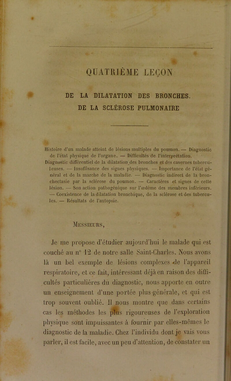 QUATRIÈME LEÇON DE LA DILATATION DES BRONCHES. DE LA SCLÉROSE PULMONAIRE Histoire d’un malade atteint de lésions multiples du poumon. — Diagnostic de l’état physique de l’organe. — Difficultés de l’interprétation. Diagnostic différentiel de la dilatation_des bronches et des cavernes tubercu- leuses. — Insuffisance des signes physiques. — Importance de l’état gé- néral et de la marche de la maladie. — Diagnostic indirect de la bron- chectasie par la sclérose du poumon. — Caractères et signes de celte lésion. — Son action pathogénique sur l’œdème des membres inférieurs. — Coexistence de la dilatation bronchique, de la sclérose et des tubercu- les. — Résultats de l’autopsie. Messieurs, Je me propose d’étudier aujourd’hui le malade qui est couché au n° 12 de notre salle Saint-Charles. Nous avons là un bel exemple de lésions complexes -de l’appareil respiratoire, et ce fait, intéressant déjà en raison des diffi- cultés particulières du diagnostic, nous apporte en outre un enseignement d’une portée plus générale, et qui est trop souvent oublié. Il nous montre que dans certains cas les méthodes les plus rigoureuses de l’exploration physique sont impuissantes à fournir par elles-mêmes le diagnostic de la maladie. Chez l’individu dont je vais vous parler, il est facile, avec un peu d’attention, de constater un