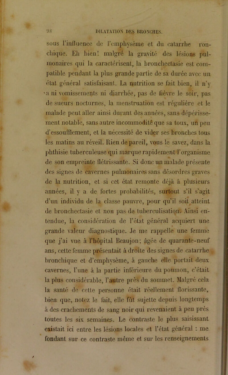 sous l'influence de l’emphysème et du catarrhe ron- cliique. Eh bien! malgré la gravité des lésions pul- monaires qui la caractérisent, la bronchectasie est com- patible pendant la plus grande partie de sa durée avec un état général satisfaisant. La nutrition se fait bien, il n’y *a ni vomissements ni diarrhée, pas de fièvre le soir, pas de sueurs nocturnes, la menstruation est régulière et le malade peut aller ainsi durant des années, sans dépérisse- ment notable, sans autre incommodité que sa toux, un peu d’essoufflement, et la nécessité de vider ses bronches tous les matins au réveil. Rien de pareil, vous le savez, dans la phthisie tuberculeuse qui marque rapidement l’organisme de son empreinte flétrissante. Si donc un malade présente des signes de cavernes pulmonaires sans désordres graves de la nutrition, et si cet état remonte déjà à plusieurs années, il y a de fortes probabilités, surtout s’il s’agit d’un individu de la classe pauvre, pour qu’il soit atteint de bronchectasie et non pas de tuberculisation. Ainsi en- tendue, la considération de l’état général acquiert une - grande valeur diagnostique. Je me rappelle une femme que j’ai vue à l’hôpital Beaujon; âgée de quarante-neuf ans, cette femme présentait à droite des signes de catarrhe bronchique et d’emphysème, à gauche elle portait deux cavernes, l’une à la partie inférieure du poumon, c’était la plus considérable, l’autre près du sommet. Malgré cela la santé de cette personne était réellement florissante, bien que, notez le fait, elle fût sujette depuis longtemps à des crachements de sang noir qui revenaient à peu près toutes les six semaines. Le contraste le plus saisissant existait ici entre les lésions locales et l’état général : me fondant sur ce contraste môme et sur les renseignements