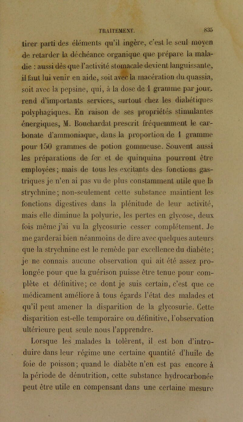 tirer parti des éléments qu’il ingère, c’est le seul moyen de retarder la déchéance organique que prépare la mala- die : aussi dès que l’activité stomacale devient languissante, il faut lui venir en aide, soit avec La macération du quassia, soit avec la pepsine, qui, à la dose de 1 gramme par jour, rend d’importants services, surtout chez les diabétiques polyphagiques. En raison de ses propriétés stimulantes énergiques, M. Bouchardat prescrit fréquemment le car- bonate d’ammoniaque, dans la proportion de 1 gramme pour 150 grammes de potion gommeuse. Souvent aussi les préparations de fer et de quinquina pourront être employées ; mais de tous les excitants des fonctions gas- triques je n’en ai pas vu de plus constamment utile que la strychnine; non-seulement cette substance maintient les fonctions digestives dans la plénitude de leur activité, mais elle diminue la polyurie, les pertes en glycose, deux fois même j’ai vu la glycosurie cesser complètement. Je me garderai bien néanmoins de dire avec quelques auteurs que la strychnine est le remède par excellence du diabète ; je ne connais aucune observation qui ait été assez pro- longée pour que la guérison puisse être tenue pour com- plète et définitive; ce dont je suis certain, c’est que ce médicament améliore à tous égards l’état des malades et qu’il peut amener la disparition de la glycosurie. Cette disparition est-elle temporaire ou.définitive, l’observation ultérieure peut seule nous l’apprendre. Lorsque les malades la tolèrent, il est bon d’intro- duire dans leur régime une certaine quantité d’huile de foie de poisson; quand le diabète n’en est pas encore à la période de dénutrition, cette substance hydrocarbonée peut être utile en compensant dans une certaine mesure