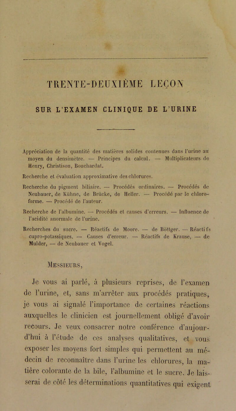 TRENTE-DEUXIÈME LEÇON SDK L’EXAMEN CLINIQUE DE L’URINE Appréciation de la quantité des matières solides contenues dans l’urine au moyen du densimètre. — Principes du calcul. — Multiplicateurs de Henry, Christison, Bouchardat. Recherche et évaluation approximative des chlorures. Recherche du pigment biliaire. — Procédés ordinaires. — Procédés de Neubauer, de Kiihne, de Brücke, de Heller. — Procédé par le chloro- forme. — Procédé de l’auteur. Recherche de l’albumine. — Procédés et causes d’erreurs. — Influence de l’acidité anormale de l’urine. Recherches du sucre. — Réactifs de Moore. — de Bottger. —Réactifs cupro-potassiques. — Causes d’erreur. — Réactifs de Krause, —• de Mulder, — de Neubauer et Vogel. Messieurs, Je vous ai parlé, à plusieurs reprises, de l’examen de l’urine, et, sans m’arrêter aux procédés pratiques, je vous ai signalé l’importance de certaines réactions auxquelles le clinicien est journellement obligé d’avoir recours. Je veux consacrer notre conférence d’aujour- d’hui à l’étude de ces analyses qualitatives, et vous exposer les moyens fort simples qui permettent au mé- decin de reconnaître dans l’urine les chlorures, la ma- tière colorante de la bile, l’albumine et le sucre. Je lais- serai de côté les déterminations quantitatives qui exigent