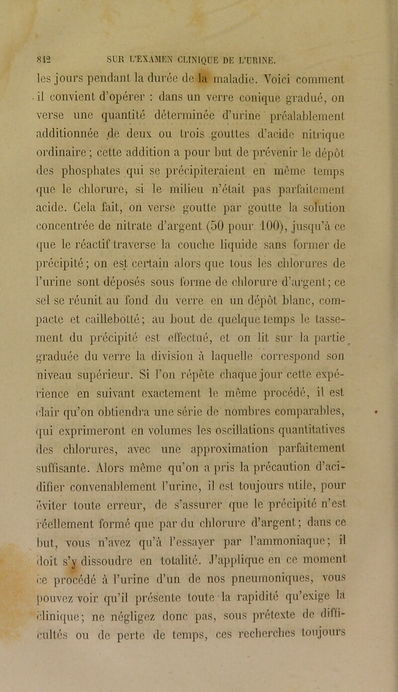 les jours pendant la durée de la maladie. Voici comment il convient d’opérer : dans un verre conique gradué, on verse une quantité déterminée d’urine préalablement additionnée de deux ou trois gouttes d’acide nitrique ordinaire ; celte addition a pour but de prévenir le dépôt des phosphates qui se précipiteraient en même temps que le chlorure, si le milieu n’était pas parfaitement acide. Cela fait, on verse goutte par goutte la solution concentrée de nitrate d’argent (50 pour 100), jusqu’à ce (]ue le réactif traverse la couche liquide sans former de précipité; on est certain alors que tous les chlorures de l’urine sont déposés sous forme de chlorure d’argent; ce sel se réunit au fond du verre en un dépôt blanc, com- pacte et caillebotté; au bout de quelque temps le tasse- ment du précipité est effectué, et on lit sur la partie graduée du verre la division à laquelle correspond son niveau supérieur. Si l’on répète chaque jour cette expé- rience en suivant exactement le même procédé, il est clair qu’on obtiendra une série de nombres comparables, qui exprimeront en volumes les oscillations quantitatives des chlorures, avec une approximation parfaitement suffisante. Alors même qu’on a pris la précaution d’aci- difier convenablement l’urine, il est toujours utile, pour éviter toute erreur, de s’assurer que le précipité n’est réellement formé que par du chlorure d’argent; dans ce but, vous n’avez qu’à l’essayer par l’ammoniaque; il doit s’y dissoudre en totalité. J’applique en ce moment ce procédé à l’urine d’un de nos pneumoniques, vous pouvez voir qu’il présente toute la rapidité qu’exige la clinique; ne négligez donc pas, sous prétexte de diffi- cultés ou de perte de temps, ces recherches toujours