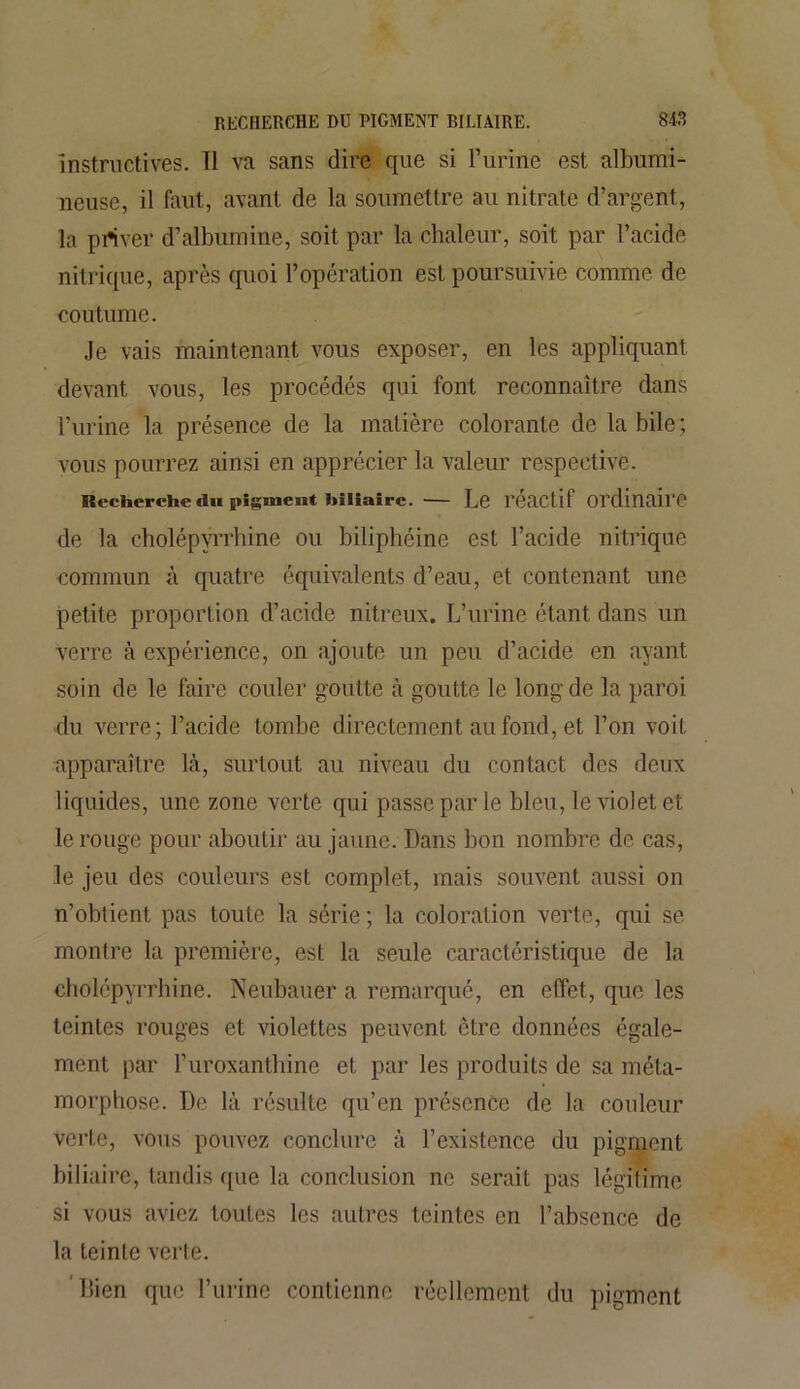 instructives. Il va sans dire que si l’urine est albumi- neuse, il faut, avant de la soumettre au nitrate d’argent, la priver d’albumine, soit par la chaleur, soit par l’acide nitrique, après quoi l’opération est poursuivie comme de coutume. Je vais maintenant vous exposer, en les appliquant devant vous, les procédés qui font reconnaître dans l’urine la présence de la matière colorante de la bile; vous pourrez ainsi en apprécier la valeur respective. Recherche «lu pigment biliaire. Le l’éactif Ordinaire de la eholépyrrhine ou biliphéine est l’acide nitrique commun à quatre équivalents d’eau, et contenant une petite proportion d’acide nitreux. L’urine étant dans un verre à expérience, on ajoute un peu d’acide en ayant soin de le faire couler goutte à goutte le long de la paroi du verre; l’acide tombe directement au fond, et l’on voit apparaître là, surtout au niveau du contact des deux liquides, une zone verte qui passe par le bleu, le violet et le rouge pour aboutir au jaune. Dans bon nombre de cas, le jeu des couleurs est complet, mais souvent aussi on n’oblient pas toute la série ; la coloration verte, qui se montre la première, est la seule caractéristique de la eholépyrrhine. Neubauer a remarqué, en effet, que les teintes rouges et violettes peuvent être données égale- ment par l’uroxanthine et par les produits de sa méta- morphose. De là résulte qu’en présence de la couleur verte, vous pouvez conclure à l’existence du pigment biliaire, tandis que la conclusion ne serait pas légitime si vous aviez toutes les autres teintes en l’absence de la teinte verte. Dien que l’urine contienne réellement du pigment