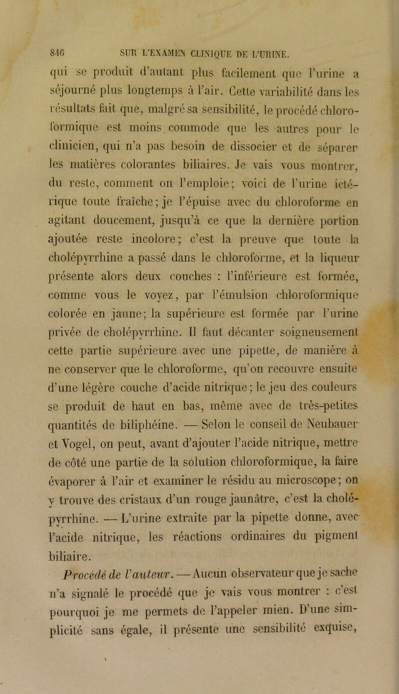 qui se produit d’autant plus facilement que l’urine a séjourné plus longtemps à l’air. Cette variabilité dans les résultats fait que, malgré sa sensibilité, le procédé chloro- formique est moins commode que les autres pour le clinicien, qui n’a pas besoin de dissocier et de séparer les matières colorantes biliaires. Je vais vous montrer, du reste, comment on l’emploie; voici de l’urine icté- rique toute fraîche; je l’épuise avec du chloroforme en agitant doucement, jusqu’à ce que la dernière portion ajoutée reste incolore; c’est la preuve que toute la cholépyrrhine a passé dans le chloroforme, et la liqueur présente alors deux couches : l’inférieure est formée, comme vous le voyez, par l’émulsion chloroformique colorée en jaune; la supérieure est formée par burine privée de cholépyrrhine. Il faut décanter soigneusement cette partie supérieure avec une pipette, de manière à ne conserver que le chloroforme, qu’on recouvre ensuite d’une légère couche d’acide nitrique ; le jeu des couleurs se produit de haut en bas, même avec de très-petites quantités de biliphéine. — Selon le conseil de Neubauer et Vogel, on peut, avant d’ajouter l’acide nitrique, mettre de côté une partie de la solution chloroformique, la faire évaporer à l’air et examiner le résidu au microscope ; on y trouve des cristaux d’un rouge jaunâtre, c’est la cholé- pyrrhine. — L’urine extraite par la pipette donne, avec l’acide nitrique, les réactions ordinaires du pigment biliaire. Procédé de l'auteur. — Aucun observateur que je sache n’a signalé le procédé que je vais vous montrer : c’est pourquoi je me permets de l’appeler mien. D une sim- plicité sans égale, il présente une sensibilité exquise,