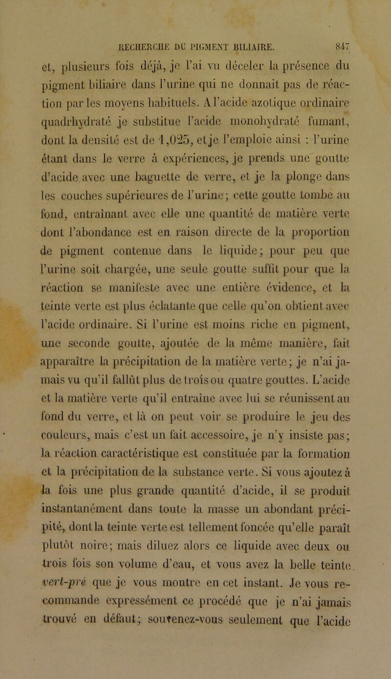 et, plusieurs fois déjà, je l’ai vu déceler la présence du pigment biliaire dans l’urine qui ne donnait pas de réac- tion parles moyens habituels. Al’acide azotique ordinaire quadrhydraté je substitue l’acide monohydraté fumant, dont la densité est de 1,025, et je l’emploie ainsi : l’urine étant dans le verre à expériences, je prends une goutte d’acide avec une baguette de verre, et je la plonge dans les couches supérieures de l’urine; cette goutte tombe au fond, entraînant avec elle une quantité de matière verte dont l’abondance est en raison directe de la proportion de pigment contenue dans le liquide; pour peu que l’urine soit chargée, une seule goutte suffît pour que la réaction se manifeste avec une entière évidence, et la teinte verte est plus éclatante que celle qu’on obtient avec l’acide ordinaire. Si l’urine est moins riche en pigment, une seconde goutte, ajoutée de la même manière, fail apparaître la précipitation de la matière verte; je n’ai ja- mais vu qu’il fallût plus de trois ou quatre gouttes. L’acide et la matière verte qu’il entraîne avec lui se réunissent au fond du verre, et là on peut voir se produire le jeu des couleurs, mais c’est un fait accessoire, je n’y insiste pas; la réaction caractéristique est constituée par la formation et la précipitation de la substance verte. Si vous ajoutez à la fois une plus grande quantité d’acide, il se produit instantanément dans toute la masse un abondant préci- pité, dont la teinte verte est tellement foncée qu’elle paraît plutôt noire; mais diluez alors ce liquide avec deux ou trois fois son volume d’eau, et vous avez la belle teinte. vert-pré que je vous montre en cet instant. Je vous re- commande expressément ce procédé que je n’ai jamais trouvé en défaut; soutenez-vous seulement que l’acide