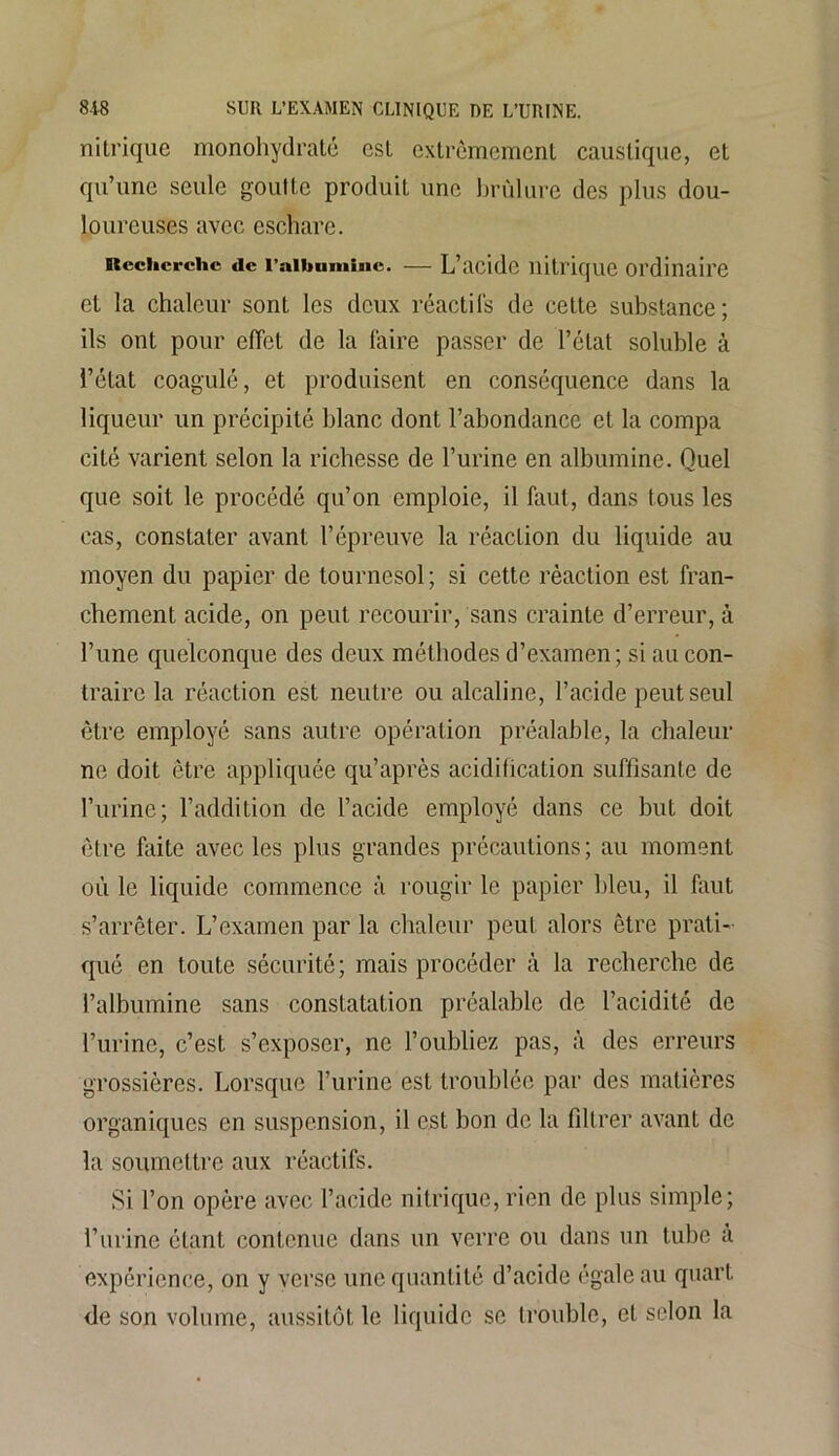nitrique monohydraté est extrêmement caustique, et qu’une seule goutte produit une brûlure des plus dou- loureuses avec eschare. Recherche «le l’aibumine. — L’acide nitrique ordinaire et la chaleur sont les deux réactifs de cette substance; ils ont pour effet de la faire passer de l’état soluble à l’état coagulé, et produisent en conséquence dans la liqueur un précipité blanc dont l’abondance et la compa cité varient selon la richesse de l’urine en albumine. Quel que soit le procédé qu’on emploie, il faut, dans tous les cas, constater avant l’épreuve la réaction du liquide au moyen du papier de tournesol; si cette réaction est fran- chement acide, on peut recourir, sans crainte d’erreur, à l’une quelconque des deux méthodes d’examen; si au con- traire la réaction est neutre ou alcaline, l’acide peut seul être employé sans autre opération préalable, la chaleur ne doit être appliquée qu’après acidification suffisante de l’urine; l’addition de l’acide employé dans ce but doit être faite avec les plus grandes précautions ; au moment où le liquide commence à rougir le papier bleu, il faut s’arrêter. L’examen par la chaleur peut alors être prati- qué en toute sécurité; mais procéder à la recherche de l’albumine sans constatation préalable de l’acidité de l’urine, c’est s’exposer, ne l’oubliez pas, à des erreurs grossières. Lorsque l’urine est troublée par des matières organiques en suspension, il est bon de la filtrer avant de la soumettre aux réactifs. Si l’on opère avec l’acide nitrique, rien de plus simple; l’urine étant contenue dans un verre ou dans un tube a expérience, on y verse une quantité d’acide égale au quart de son volume, aussitôt le liquide se trouble, et scion la
