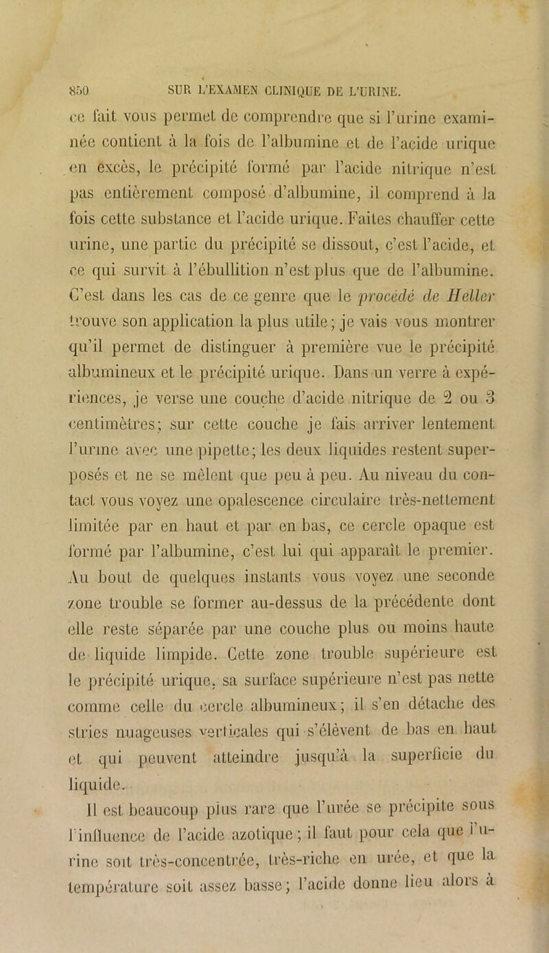 ce fait vous permet de comprendre que si l’urine exami- née contient à la fois de l’albumine et de l’acide urique <3n excès, le précipité formé par l’acide nitrique n’est pas entièrement composé d’albumine, il comprend à Ja lois cette substance et l’acide urique. Faites chauffer celte urine, une partie du précipité se dissout, c’est l’acide, et ce qui survit à l’ébullition n’est plus que de l’albumine. C’est dans les cas de ce genre que le procédé de Heller trouve son application la plus utile; je vais vous montrer qu’il permet de distinguer à première vue le précipité albumineux et le précipité urique. Dans un verre à expé- riences, je verse une couche d’acide nitrique de 2 ou 3 centimètres; sur cette couche je fais arriver lentement l’urina avec une pipette; les deux liquides restent super- posés et ne se mêlent que peu à peu. Au niveau du con- tact vous voyez une opalescence circulaire très-nettement limitée par en haut et par en bas, ce cercle opaque est formé par l’albumine, c’est lui qui apparaît le premier. Au bout de quelques instants vous voyez une seconde zone trouble se former au-dessus de la précédente dont elle reste séparée par une couche plus ou moins haute de liquide limpide. Cette zone trouble supérieure est le précipité urique, sa surface supérieure n’est pas nette comme celle du cercle albumineux; il s’en détache des stries nuageuses verticales qui s’élèvent de bas en haut et qui peuvent atteindre jusqu’à la superficie du liquide. Il est beaucoup pins rare que l’urée se précipite sous l’influence de l’acide azotique ; il faut pour cela que l’u- rine soit très-concentrée, très-riche en urée, et que la température soit assez basse; l’acide donne lieu alois a
