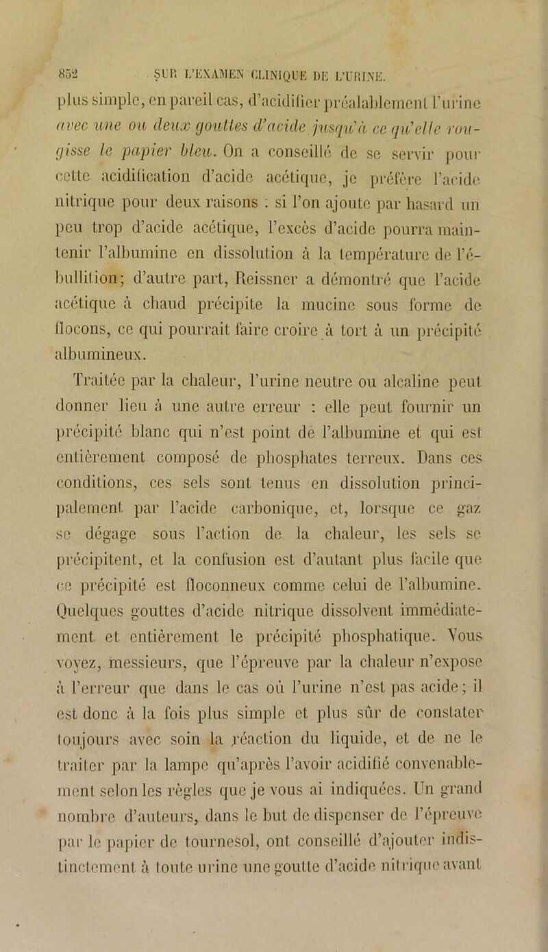 plus simple, en pareil cas, d'acidifier préalablement l’iirine avec une on deux gouttes d’acide jusqu'à ce qu'elle rou- gisse le papier bleu. On a conseillé de se servir pour cette acidification d’acide acétique, je préfère l’acide nitrique pour deux raisons : si l’on ajoute par hasard un peu trop d’acide acétique, l’excès d’acide pourra main- tenir l’albumine en dissolution à la température de l’é- bullition; d’autre part, Reissner a démontré que l’acide acétique à chaud précipite la mucine sous forme de flocons, ce qui pourrait faire croire à tort à un précipité albumineux. Traitée par la chaleur, l’urine neutre ou alcaline peut donner lieu à une autre erreur : elle peut fournir un précipité blanc qui n’est point de l’albumine et qui est entièrement composé de phosphates terreux. Dans ces conditions, ces sels sont tenus en dissolution princi- palement par l’acide carbonique, et, lorsque ce gaz se dégage sous l’action de la chaleur, les sels se précipitent, et la confusion est d’autant plus facile que ce précipité est floconneux comme celui de l’albumine. Quelques gouttes d’acide nitrique dissolvent immédiate- ment et entièrement le précipité phosphatique. Yous voyez, messieurs, que l’épreuve par la chaleur n’expose à l’erreur que dans le cas où l’urine n’est pas acide; il est donc à la fois plus simple et plus sûr de constater toujours avec soin la réaction du liquide, et de ne le traiter par la lampe qu’après l’avoir acidifié convenable- ment selon les règles que je vous ai indiquées. Un grand nombre d’auteurs, dans le but de dispenser de l’épreuve par le papier de tournesol, ont conseillé d’ajouter indis- tinctement à foute urine une goutte d’acide nitrique avant