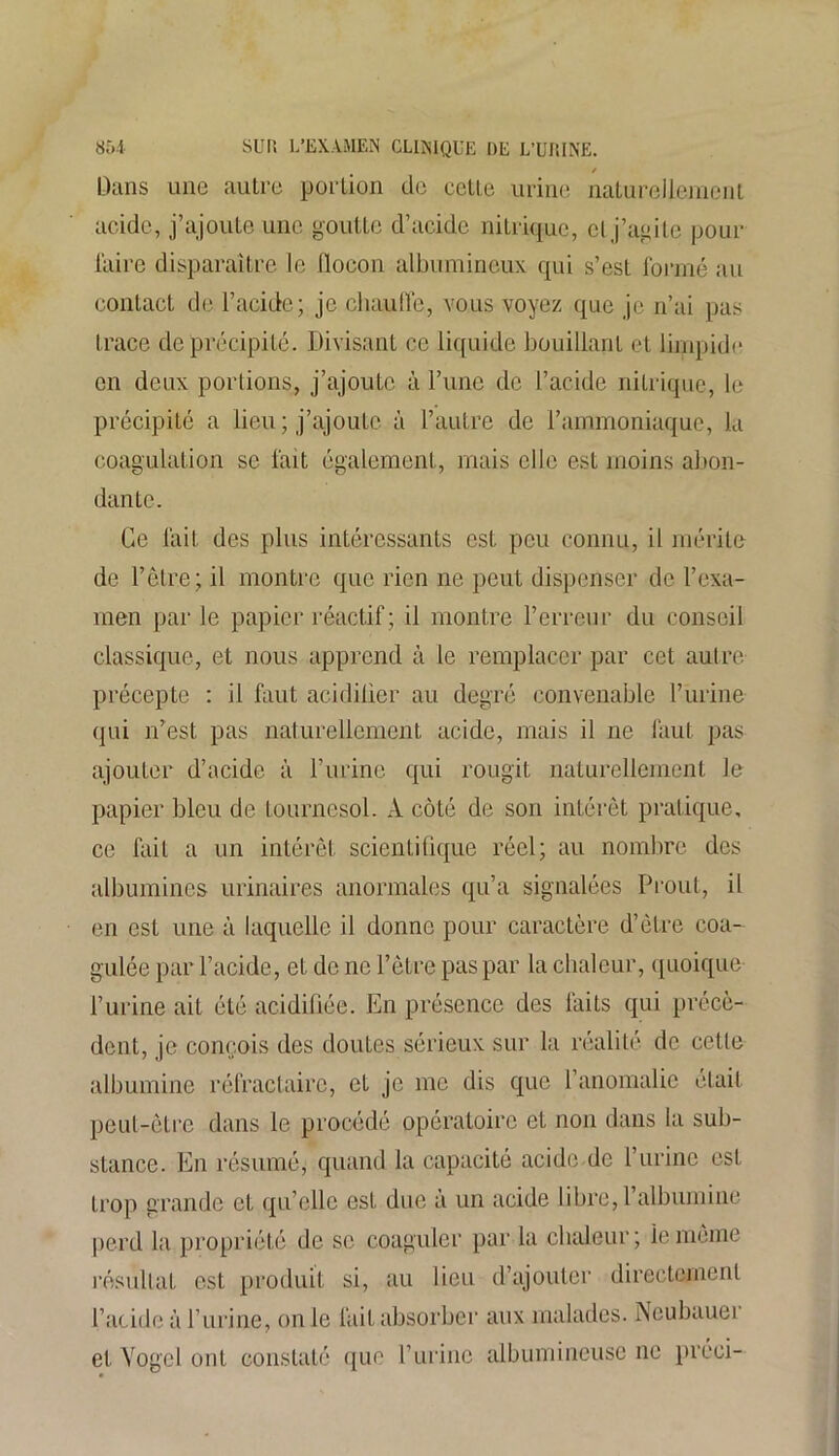 / Dans une autre portion de cette urine naturellement acide, j’ajoute une goutte d’acide nitrique, cl j’agite pour l'aire disparaître le llocon albumineux qui s’est formé au contact de l’acide; je chaude, vous voyez que je n’ai pas trace de précipité. Divisant ce liquide bouillant et limpide en deux portions, j’ajoute à l’une de l’acide nitrique, le précipité a lieu ; j’ajoute à l’autre de l’ammoniaque, la coagulation se fait également, mais elle est moins abon- dante. Ce fait des plus intéressants est peu connu, il mérite de l’être; il montre que rien ne peut dispenser de l’exa- men par le papier réactif; il montre l’erreur du conseil classique, et nous apprend à le remplacer par cet autre précepte : il faut acidilier au degré convenable l’urine qui n’est pas naturellement acide, mais il ne faut pas ajouter d’acide à l’urine qui rougit naturellement le papier bleu de tournesol. A côté de son intérêt pratique, ce fait a un intérêt scientifique réel; au nombre des albumines urinaires anormales qu’a signalées Prout, il en est une à laquelle il donne pour caractère d’être coa- gulée par l’acide, et de ne l’être pas par la chaleur, quoique l’urine ait été acidifiée. En présence des faits qui précè- dent, je conçois des doutes sérieux sur la réalité de cette albumine réfractaire, et je me dis que l’anomalie était peut-être dans le procédé opératoire et non dans la sub- stance. En résumé, quand la capacité acide de l’urine est trop grande et qu’elle est due a un acide libre, 1 albumine perd la propriété de se coaguler par la chaleur; iememe résultat est produit si, au lieu d’ajouter directement l’acide à l’urine, on le fait absorber aux malades. Neubauer et Yogcl ont constaté que l’urine albumineuse ne préci-