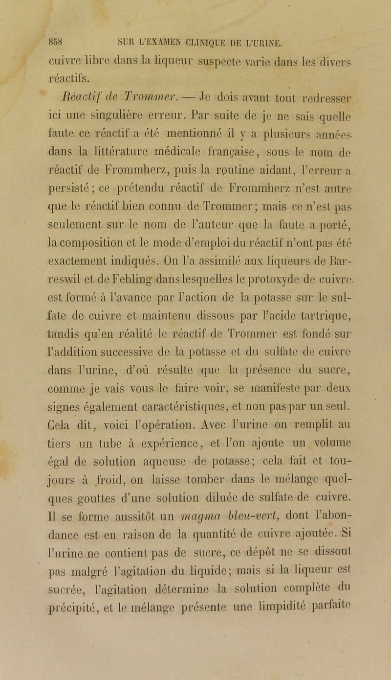 cuivre libre dans la liqueur suspecte varie dans les divers réactifs. Réactif de Trommer. — Je dois avant tout redresser ici une singulière erreur. Par suite de je ne sais quelle faute ce réactif a été mentionné il y a plusieurs années dans la littérature médicale française, sous le nom de réactif de Frommherz, puis la routine aidant, l’erreur a persisté; ce prétendu réactif de Frommherz n’est autre que le réactif bien connu de Trommer; mais ce n’est pas seulement sur le nom de l’auteur que la faute a porté, la composition et le mode d’emploi du réactif n’ont pas été exactement indiqués. On l’a assimilé aux liqueurs de IJar- reswil et deFelding dans lesquelles le protoxyde de cuivre, est formé à l’avance par l’action de la potasse sur le sul- fate de cuivre et maintenu dissous par l’acide tartrique, tandis qu’en réalité le réactif de Trommer est fondé sur l’addition successive de la potasse et du sulfate de cuivre dans l’urine, d’où résulte que la présence du sucre, comme je vais vous le faire voir, se manifeste par deux signes également caractéristiques, et non pas par un seul. Gela dit, voici l’opération. Avec l’urine on remplit au tiers un tube à expérience, et l’on ajoute un volume égal de solution aqueuse de potasse; cela fait et tou- jours à froid, on laisse tomber dans le mélange quel- ques gouttes d’une solution diluée de sulfate de cuivre. Il se forme aussitôt un magma bleu-vert, dont l’abon- dance est en raison de la quantité de cuivre ajoutée. Si l’urine ne contient pas de sucre, ce dépôt ne se dissoul pas malgré l’agitation du liquide; mais si la liqueur esl sucrée, l’agitation détermine la solution complète du précipité, et le mélange présente une limpidité parfaite