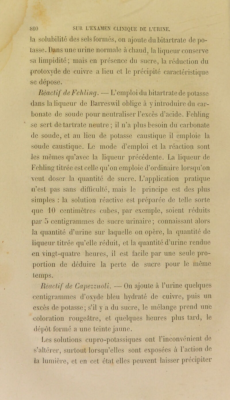 la solubilité des sels formés, on ajoute du bitartrate dépo- tasse. Dans une urine normale à chaud, la liqueur conserve sa limpidité; mais en présence du sucre, la réduction du protoxyde de cuivre a lieu et le précipité caractéristique se dépose. Réactif de Fehling. — L’emploi du bitartrate de potasse dans la liqueur de Barreswil oblige à y introduire du car- bonate de soude pour neutraliser l’excès d’acide. Fehling se sert detartrate neutre; il n’a plus besoin du carbonate de soude, et au lieu de potasse caustique il emploie la soude caustique. Le mode d’emploi et la réaction sont les mêmes qu’avec la liqueur précédente. La liqueur de Fehling titrée est celle qu’on emploie d’ordinaire lorsqu’on veut doser la quantité de sucre. L’application pratique n’est pas sans difficulté, mais le principe est des plus simples : la solution réactive est préparée de telle sorte que 10 centimètres cubes, par exemple, soient réduits par 5 centigrammes de sucre urinaire; connaissant alors la quantité d’urine sur laquelle on opère, la quantité de liqueur titrée qu’elle réduit, et la quantité d’urine rendue en vingt-quatre heures, il est facile par une seule pro- portion de déduire la perte de sucre pour le même temps. Réactif cle Capezzuoli. — On ajoute à l’urine quelques centigrammes d’oxyde bleu hydraté de cuivre, puis un excès de potasse; s’il y a du sucre, le mélange prend une coloration rougeâtre, et quelques heures plus tard, le dépôt formé a une teinte jaune. Les solutions cupro-potassiques ont l’inconvénient de s’altérer, surtout lorsqu’elles sont exposées à l’action de la lumière, et en cet état elles peuvent laisser précipiter