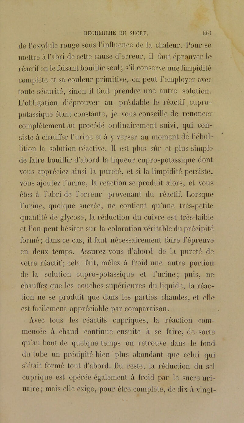 de l’oxydule rouge sous l’influence de la chaleur. Pour se mettre à l’abri de cette cause d’erreur, il faut éprouver le réactif en le faisant bouillir seul ; s’il conserve une limpidité complète et sa couleur primitive, on peut l’employer avec toute sécurité, sinon il faut prendre une autre solution. L’obligation d’éprouver au préalable le réactif cupro- potassique étant constante, je vous conseille de renoncer complètement au procédé ordinairement suivi, qui con- siste à chauffer l’urine et à y verser au moment de l’ébul- lition la solution réactive. Il est plus sûr et plus simple de faire bouillir d’abord la liqueur cupro-potassique dont vous appréciez ainsi la pureté, et si la limpidité persiste, vous ajoutez l’urine, la réaction se produit alors, et vous êtes à l’abri de l’erreur provenant du réactif. Lorsque l’urine, quoique sucrée, ne contient qu’une très-petite quantité de glycose, la réduction du cuivre est très-faible et l’on peut hésiter sur la coloration véritable du précipité formé; dans ce cas, il faut nécessairement faire l’épreuve en deux temps. Assurez-vous d’abord de la pureté de votre réactif; cela fait, mêlez à froid une autre portion de la solution cupro-potassique et l’urine; puis, ne chauffez que les couches supérieures du liquide, la réac- tion ne se produit que dans les parties chaudes, et elle est facilement appréciable par comparaison. Avec tous les réactifs cupriques, la réaction com- mencée à chaud continue ensuite à se faire, de sorte qu’au bout de quelque temps on retrouve dans le fond du tube un précipité bien plus abondant cpie celui qui s’était formé tout d’abord. Du reste, la réduction du sel cuprique est opérée également à froid par le sucre uri- naire; mais elle exige, pour être complète, de dix à vingt-