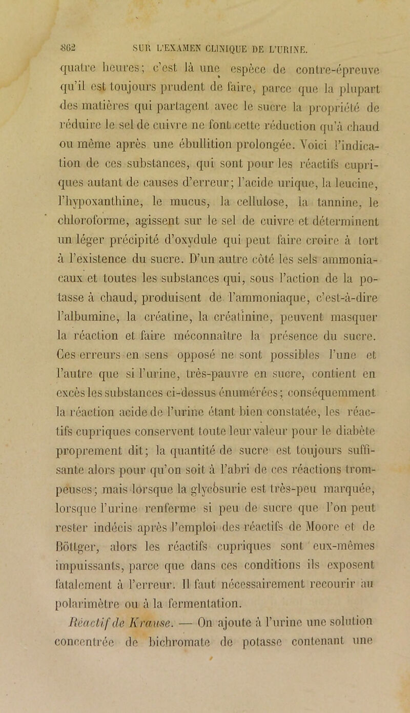 quatre heures; c’est là une espèce de contre-épreuve qu’il est toujours prudent de l'aire, parce que la plupart des matières qui partagent avec le sucre la propriété de réduire le sel de cuivre ne font celte réduction qu’à chaud ou môme après une ébullition prolongée. Voici l’indica- tion de ces substances, qui sont pour les réactifs cupri- ques autant de causes d’erreur; l’acide urique, la leucine, l’hypoxanthine, le mucus, la cellulose, ia tannin®, le chloroforme, agissent sur le sel de cuivre et déterminent lin léger précipité d’oxydule qui peut faire croire à tort à l’existence du sucre. D’un autre côté les sels ammonia- caux et toutes les substances qui, sous l’action de la po- tasse à chaud, produisent de l’ammoniaque, c’est-à-dire l’albumine, la créatine, la créatinine, peuvent masquer la réaction et faire méconnaître la présence du sucre. Ces erreurs en sens opposé ne sont possibles l’une et l’autre que si F urine, très-pauvre en sucre, contient en excès les substances ci-dessus énumérées; conséquemment la réaction acide de l’urine étant bien constatée, les réac- tifs cupriques conservent toute leur valeur pour le diabète proprement dit; la quantité de sucre est toujours suffi- sante alors pour qu’on soit à l’abri de ces réactions trom- peuses; mais lorsque la glycosurie est très-peu marquée, lorsque l’urine renferme si peu de sucre que l’on peut rester indécis après l’emploi des réactifs de Moore et de Bôtlger, alors les réactifs cupriques sont eux-mêmes impuissants, parce que dans ces conditions ils exposent fatalement à l’erreur. Il faut nécessairement recourir au polarimètre ou à la fermentation. Réactif de Krause. — On ajoute à l’urine une solution concentrée de bichromate de potasse contenant une