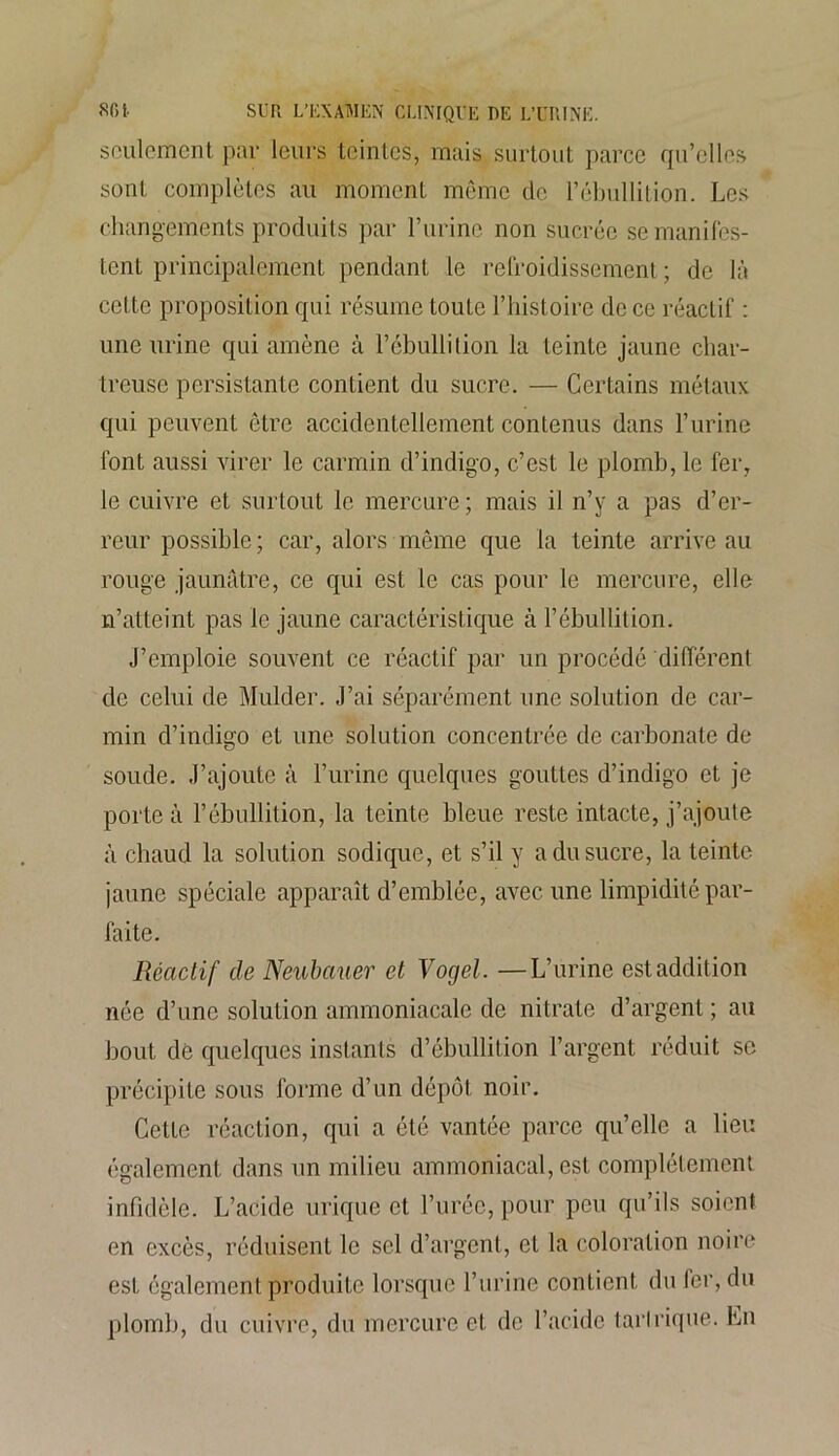 seulement par leurs teintes, mais surtout parce qu’elles sont complètes au moment même de l’ébullition. Les changements produits par l’urine non sucrée se manifes- tent principalement pendant le refroidissement ; de là cette proposition qui résume toute l’histoire de ce réactif : une urine qui amène à l’ébullition la teinte jaune char- treuse persistante contient du sucre. — Certains métaux qui peuvent être accidentellement contenus dans l’urine font aussi virer le carmin d’indigo, c’est le plomb, le fer, le cuivre et surtout le mercure ; mais il n’y a pas d’er- reur possible; car, alors même que la teinte arrive au rouge jaunâtre, ce qui est le cas pour le mercure, elle n’atteint pas le jaune caractéristique à l’ébullition. J’emploie souvent ce réactif par un procédé différent de celui de Mulder. J’ai séparément une solution de car- min d’indigo et une solution concentrée de carbonate de soude. J’ajoute à l’urine quelques gouttes d’indigo et je porte à l’ébullition, la teinte bleue reste intacte, j’ajoute à chaud la solution sodique, et s’il y a du sucre, la teinte jaune spéciale apparaît d’emblée, avec une limpidité par- faite. Réactif de Neubauer et Vogel. —L’urine est addition née d’une solution ammoniacale de nitrate d’argent ; au bout de quelques instants d’ébullition l’argent réduit se précipite sous forme d’un dépôt noir. Cette réaction, qui a été vantée parce qu’elle a lieu également dans un milieu ammoniacal, est complètement infidèle. L’acide urique et l’urée, pour peu qu’ils soient en excès, réduisent le sel d’argent, et la coloration noire est également produite lorsque l’urine contient du 1er, du plomb, du cuivre, du mercure et de l’acide tarlrique. En
