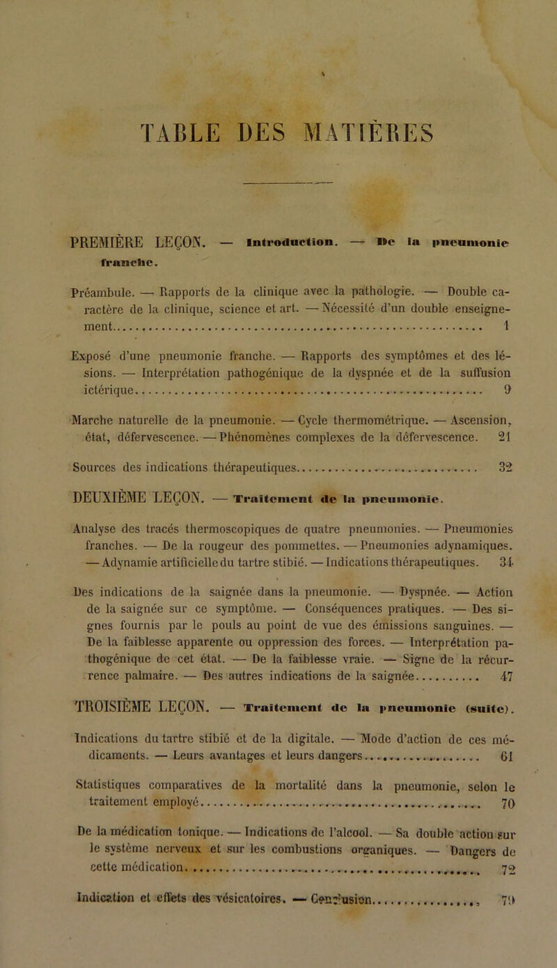 TABLE DES MATIERES PREMIÈRE LEÇON. — Introduction. — l»e la pneumonie franche. Préambule. — Rapports de la clinique avec la pathologie. — Double ca- ractère de la clinique, science et art. — Nécessité d’un double enseigne- ment 1 Exposé d’une pneumonie franche. — Rapports des symptômes et des lé- sions. — Interprétation pathogénique de la dyspnée et de la suffusion ictérique t> Marche naturelle de la pneumonie. — Cycle thermomélrique. — Ascension, état, défervescence.—Phénomènes complexes de la défervescence. 21 Sources des indications thérapeutiques 32 DEUXIÈME LEÇON. — Traitement «le la pneumonie. Analyse des tracés thermoscopiques de quatre pneumonies. — Pneumonies franches. — De la rougeur des pommettes. — Pneumonies adynamiques. — Adynamie artificielle du tartre stibié. — Indications thérapeutiques. 3i Des indications de la saignée dans la pneumonie. — Dyspnée. — Action de la saignée sur ce symptôme. — Conséquences pratiques. — Des si- gnes fournis par le pouls au point de vue des émissions sanguines. — De la faiblesse apparente ou oppression des forces. — Interprétation pa- thogénique de cet état. — De la faiblesse vraie. — Signe de la récur- rence palmaire.— Des antres indications de la saignée .47 TROISIÈME LEÇON. — Traitement «le la pneumonie (suite). Indications du tartre stibié et de la digitale. —Mode d’action de ces mé- dicaments. — Leurs avantages et leurs dangers 61 Statistiques comparatives de la mortalité dans la pneumonie, selon le traitement employé „ 70 De la médication tonique. — Indications de l’alcool. — Sa double action sur le système nerveux et sur les combustions organiques. — Dangers de cette médication 70 70 Indication cl effets des vésicatoires. — C?n;'usion