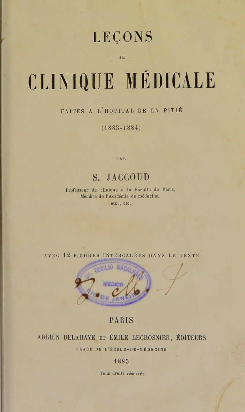 DE CLINiaUE MÉDICALE FAITES A l’hôpital DE LA PITIÉ (1883-1884) PAU S. JACCOUD l'rofesseur de clinique à la Faculté de Paris, Membre de l'Académie de médecine, etc., etc. AVEC 12 FIGURES INTERCALÉES DANS LE TEXTE ADRIEN ÜELAHAYE et ÉMILE LECROSNIER, ÉDITEURS PLACE DE L’ÉCOLE-DE-MÉDECliNE 1885 Tous droits réservés