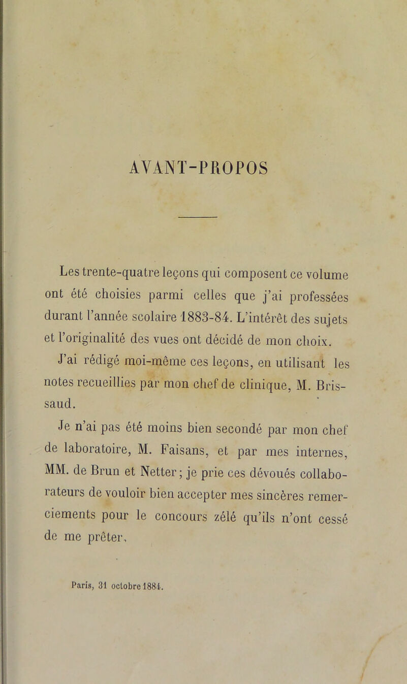 AVANT-PROPOS Les trente-quatre leçons qui composent ce volume ont été choisies parmi celles que j’ai professées durant l’année scolaire 1883-84. L’intérêt des sujets et l’originalité des vues ont décidé de mon choix. J’ai rédigé moi-même ces leçons, en utilisant les notes recueillies par mon chef de clinique, M. Bris- saud. Je n ai pas été moins bien secondé par mon chef de laboratoire, M. Faisans, et par mes internes, MM. de Brun et Netter ; je prie ces dévoués collabo- rateurs de vouloir bien accepter mes sincères remer- ciements pour le concours zélé qu’ils n’ont cessé de me prêter. Paris, 31 octobre 188i.