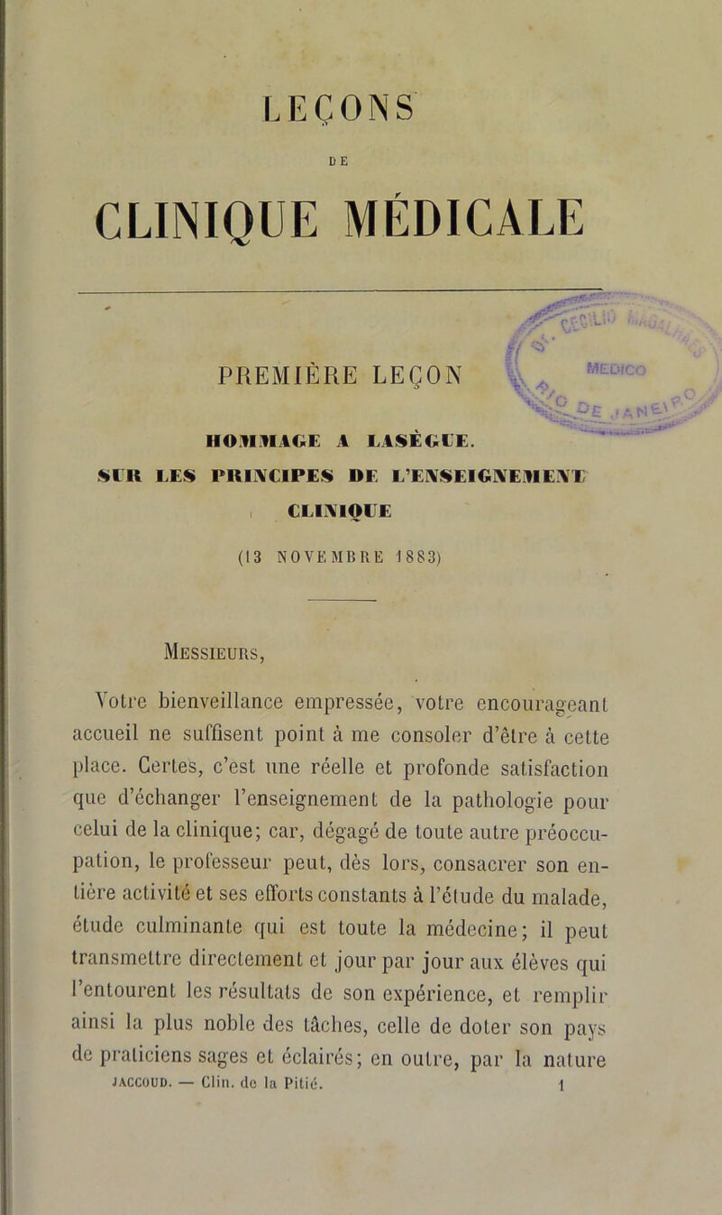 DE CLINIQUE MÉDICALE PREMIÈRE LEÇON 4. V HO.VIIIAGE A LASÉOLE. I^ER LES PRI1\C1PES DE L’E!VSElG]\EDEi\X , CLIAIQEE (13 NOVEMBRE 1 883) Messieurs, Votre bienveillance empressée, votre encourageant accueil ne suffisent point à me consoler d’être à cette place. Certes, c’est une réelle et profonde satisfaction que d’échanger l’enseignement de la pathologie pour celui de la clinique; car, dégagé de toute autre préoccu- pation, le professeur peut, dès lors, consacrer son en- tière activité et ses efforts constants à l’élude du malade, étude culminante qui est toute la médecine; il peut transmettre directement et jour par jour aux élèves qui l’entourent les résultats de son expérience, et remplir ainsi la plus noble des tâches, celle de doter son pays de praticiens sages et éclairés; en outre, par la nature