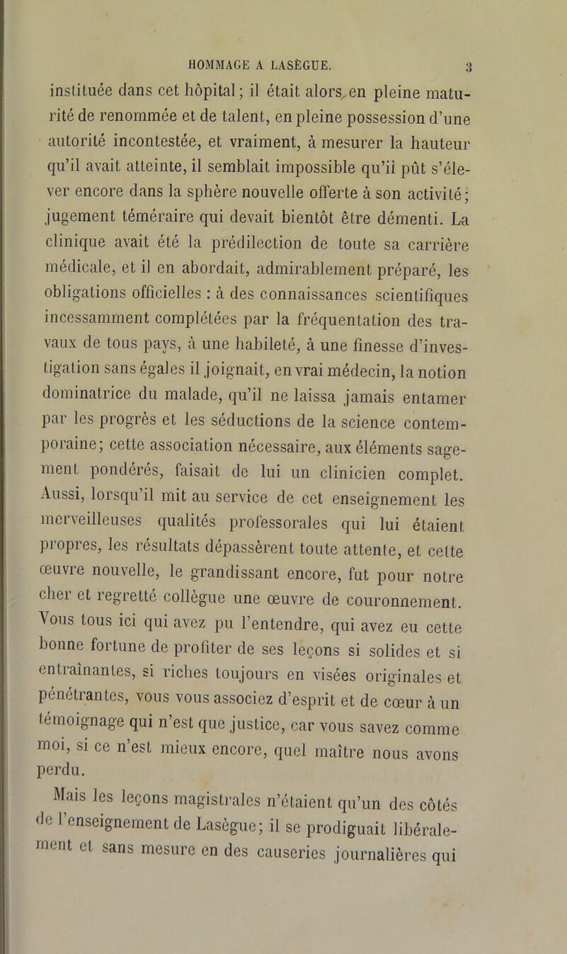 instituée dans cet hôpital; il était alors,en pleine matu- rité de renommée et de talent, en pleine possession d’une autorité incontestée, et vraiment, à mesurer la hauteur qu’il avait atteinte, il semblait impossible qu’il pût s’éle- ver encore dans la sphère nouvelle offerte à son activité; jugement téméraire qui devait bientôt être démenti. Lu clinique avait été la prédilection de toute sa carrière médicale, et il en abordait, admirablement préparé, les obligations officielles : à des connaissances scientifiques incessamment complétées par la fréquentation des tra- vaux de tous pays, à une habileté, à une finesse d’inves- tigation sans égales il joignait, en vrai médecin, la notion dominatrice du malade, qu’il ne laissa jamais entamer par les progrès et les séductions de la science contem- poraine; cette association nécessaire, aux éléments saffe- ment pondérés, faisait de lui un clinicien complet. Aussi, lorsqu il mit au service de cet enseignement les merveilleuses qualités professorales qui lui étaient propres, les résultats dépassèrent toute attente, et celte œuvie nouvelle, le grandissant encore, fut pour notre chei et legretté collègue une œuvre de couronnement. Vous tous ici qui avez pu l’entendre, qui avez eu cette bonne fortune de profiter de ses leçons si solides et si entraînantes, si riches toujours en visées originales et pénétrantes, vous vous associez d’esprit et de cœur à un témoignage qui n’est que justice, car vous savez comme moi, si ce n’est mieux encore, quel maître nous avons perdu. Mais les leçons magistrales n’étaient qu’un des côtés de l’enseignement de Lasègue; il se prodiguait libérale- ment et sans mesure en des causeries journalières qui