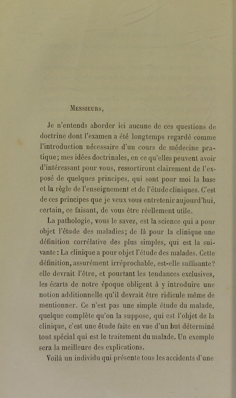 Messieurs, Je n’entends aborder ici aucune de ces questions de doctrine dont l’examen a été longtemps regardé comme l’introduction nécessaire d’un cours de médecine pra- tique; mes idées doctrinales, en ce qu’elles peuvent avoir d’intéressant pour vous, ressortiront clairement de l’ex- posé de quelques principes, qui sont pour moi la base et la règle de l’enseignement et de l’étude cliniques. C’est de ces principes que je veux vous entretenir aujourd’hui, certain, ce faisant, de vous être réellement utile. La pathologie, vous le savez, est la science qui a pour objet l’étude des maladies; de là pour la clinique une définition corrélative des plus simples, qui est la sui- vante : La clinique a pour objet l’étude des malades. Cette définition, assurément irréprochable, est-elle suffisante? elle devrait l’être, et pourtant les tendances exclusives, les écarts de notre époque obligent à y introduire une notion additionnelle qu’il devrait être ridicule même de mentionner. Ce n’est pas une simple étude du malade, quelque complète qu’on la suppose, qui est l’objet de la clinique, c’est une étude faite en vue d’un but déterminé tout spécial qui est le traitement du malade. Un exemple sera la meilleure des explications. Voilà un individu qui présente tous les accidents d’une