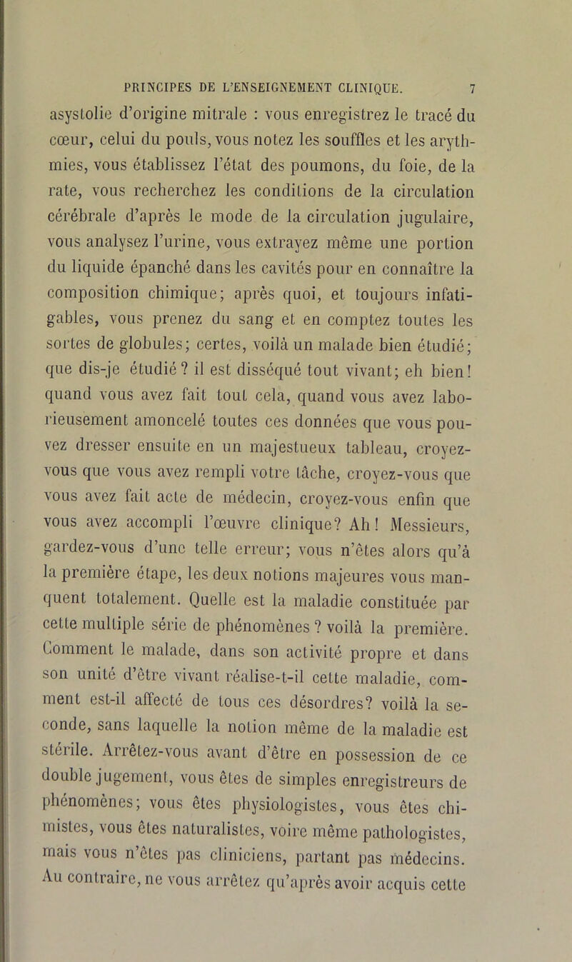 asyslolie d’origine mitrale : vous enregistrez le tracé du cœur, celui du pouls, vous notez les souffles et les aryth- mies, vous établissez l’état des poumons, du foie, de la rate, vous recherchez les conditions de la circulation cérébrale d’après le mode de la circulation jugulaire, vous analysez l’urine, vous extrayez même une portion du liquide épanché dans les cavités pour en connaître la composition chimique; après quoi, et toujours infati- gables, vous prenez du sang et en comptez toutes les sortes de globules; certes, voilà un malade bien étudié; que dis-je étudié? il est disséqué tout vivant; eh bien! quand vous avez fait tout cela, quand vous avez labo- rieusement amoncelé toutes ces données que vous pou- vez dresser ensuite en un majestueux tableau, croyez- vous que vous avez rempli votre tâche, croyez-vous que vous avez fait acte de médecin, croyez-vous enfin que vous avez accompli l’œuvre clinique? Ah! Messieurs, gardez-vous d’une telle erreur; vous n’êtes alors qu’à la première étape, les deux notions majeures vous man- quent totalement. Quelle est la maladie constituée par cette multiple série de phénomènes? voilà la première. Comment le malade, dans son activité propre et dans son unité d’être vivant réalise-t-il cette maladie, com- ment est-il affecté de tous ces désordres? voilà la se- conde, sans laquelle la notion même de la maladie est stérile. Arrêtez-vous avant d’être en possession de ce double jugement, vous êtes de simples enregistreurs de phénomènes; vous êtes physiologistes, vous êtes chi- mistes, vous êtes naturalistes, voire même pathologistes, mais vous n’êtes pas cliniciens, partant pas médecins. Au contraire, ne vous arrêtez qu’après avoir acquis cette