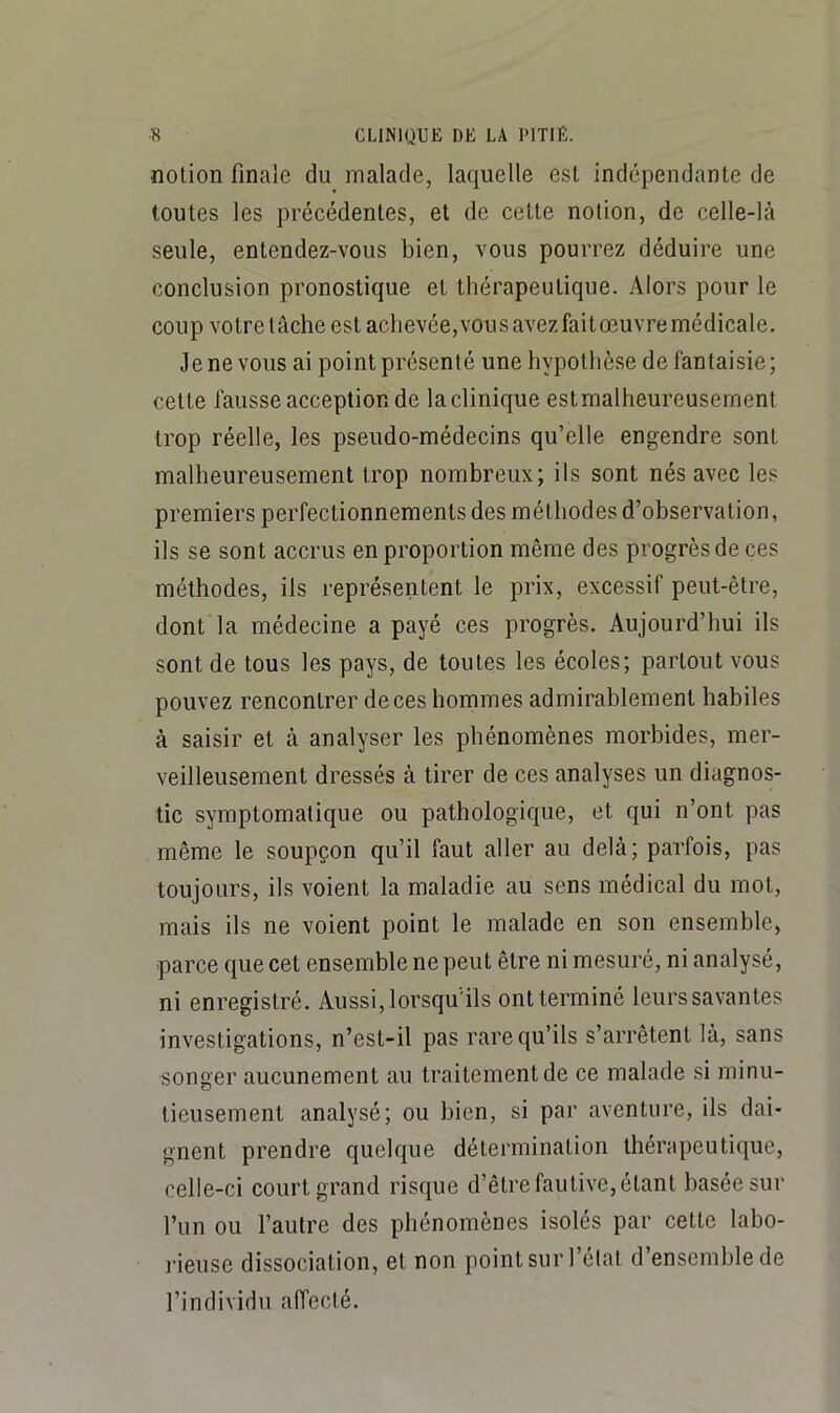 notion finale du malade, laquelle est indépendante de toutes les précédentes, et de cette notion, de celle-là seule, entendez-vous bien, vous pourrez déduire une conclusion pronostique et thérapeutique. Alors pour le coup votretâche est achevée,vousavezfaitœuvremédicale. Je ne vous ai point présenté une hypothèse de fantaisie ; cette fausse acception de la clinique est malheureusement trop réelle, les pseudo-médecins qu’elle engendre sont malheureusement trop nombreux; ils sont nés avec les premiers perfectionnements des méthodes d’observation, ils se sont accrus en proportion même des progrès de ces méthodes, ils représentent le prix, excessif peut-être, dont la médecine a payé ces progrès. Aujourd’hui ils sont de tous les pays, de toutes les écoles; partout vous pouvez rencontrer de ces hommes admirablement habiles à saisir et à analyser les phénomènes morbides, mer- veilleusement dressés à tirer de ces analyses un diagnos- tic symptomatique ou pathologique, et qui n’ont pas même le soupçon qu’il faut aller au delà; parfois, pas toujours, ils voient la maladie au sens médical du mot, mais ils ne voient point le malade en son ensemble, parce que cet ensemble ne peut être ni mesuré, ni analysé, ni enregistré. Aussi, lorsqu'ils ont terminé leurs savantes investigations, n’est-il pas rare qu’ils s’arrêtent là, sans songer aucunement au traitement de ce malade si minu- tieusement analysé; ou bien, si par aventure, ils dai- gnent prendre quelque détermination thérapeutique, celle-ci court grand risque d’être fautive, étant basée sur l’un ou l’autre des phénomènes isolés par cette labo- rieuse dissociation, et non point sur l’élat d’ensemble de l’individu affecté.