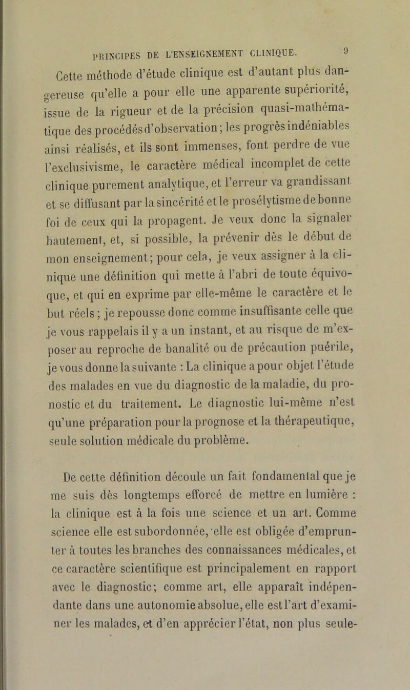 Ccttô mcthodc d’ctudc clinique est d autant plus dan- gereuse qu’elle a pour elle une apparente supériorité, issue de la rigueur et de la précision quasi-mathéma- tique des procédés d’observation; les progrès indéniables ainsi réalisés, et ils sont immenses, font perdre de vue l’exclusivisme, le caractère médical incomplet de cette clinique purement analytique, et l’erreur va grandissant et se diffusant par la sincérité et le prosélytisme de bonne foi de ceux qui la propagent. Je veux donc la signaler hautement, et, si possible, la prévenir dès le début de mon enseignement; pour cela, je veux assigner à la cli- nique une définition qui mette à l’abri de toute équivo- que, et qui en exprime par elle-même le caractère et le but réels ; je repousse donc comme insuffisante celle que je vous rappelais il y a un instant, et au risque de m’ex- poser au reproche de banalité ou de précaution puerile, je vous donne la suivante : La clinique a pour objet l’étude des malades en vue du diagnostic de la maladie, du pro- nostic et du traitement. Le diagnostic lui-même n’est qu’une préparation pour la prognose et la thérapeutique, seule solution médicale du problème. De cette définition découle un fait fondamenlal que je me suis dès longtemps efforcé de mettre en lumière : la clinique est à la fois une science et un art. Comme science elle est subordonnée, elle est obligée d’emprun- ter à toutes les branches des connaissances médicales, et ce caractère scientifique est principalement en rapport avec le diagnostic; comme art, elle apparaît indépen- dante dans une autonomie absolue, elle est l’art d’exami- ner les malades, et d’en apprécier l’état, non plus seule-