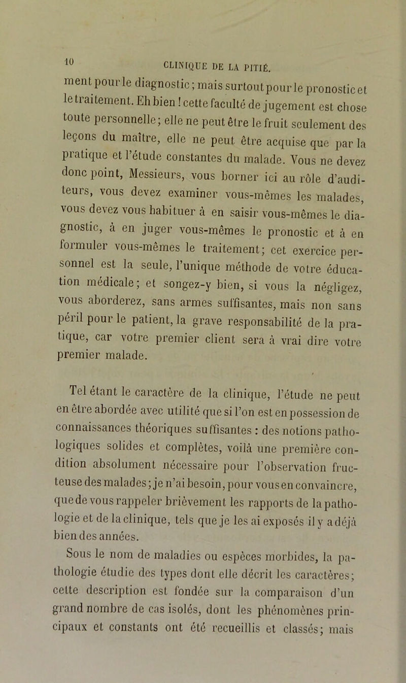 ment pour le diagnostic; mais surtout pour le pronostic et le traitement. Eh bien! cette faculté de jugement est chose toute personnelle; elle ne peut être le fruit seulement des leçons du maître, elle ne peut être acquise que par la pratique et l’étude constantes du malade. Vous ne devez donc point, Messieurs, vous borner ici au rôle d’audi- teurs, vous devez examiner vous-mêmes les malades, vous devez vous habituer à en saisir vous-mêmes le dia- gnostic, à en juger vous-mêmes le pronostic et à en formuler vous-mêmes le traitement; cet exercice per- sonnel est la seule, l’unique méthode de votre éduca- tion médicale; et songez-y bien, si vous la négligez, vous aborderez, sans armes suffisantes, mais non sans péril pour le patient, la grave responsabilité de la pra- tique, car votre premier client sera à vrai dire votre premier malade. Tel étant le caractère de la clinique, l’étude ne peut en eti e abordée avec utilité que si l’on est en possession de connaissances théoriques suffisantes : des notions patho- logiques solides et complètes, voilà une première con- dition absolument nécessaire pour l’observation fruc- teuse des malades ; je n’ai besoin, pour vous en convaincre, que de vous rappeler brièvement les rapports de la patho- logie et de la clinique, tels que je les ai exposés il y a déjà bien des années. Sous le nom de maladies ou espèces morbides, la pa- thologie étudie des types dont elle décrit les caractères; cette description est fondée sur la comparaison d’un grand nombre de cas isolés, dont les phénomènes prin- cipaux et constants ont été recueillis et classés; mais