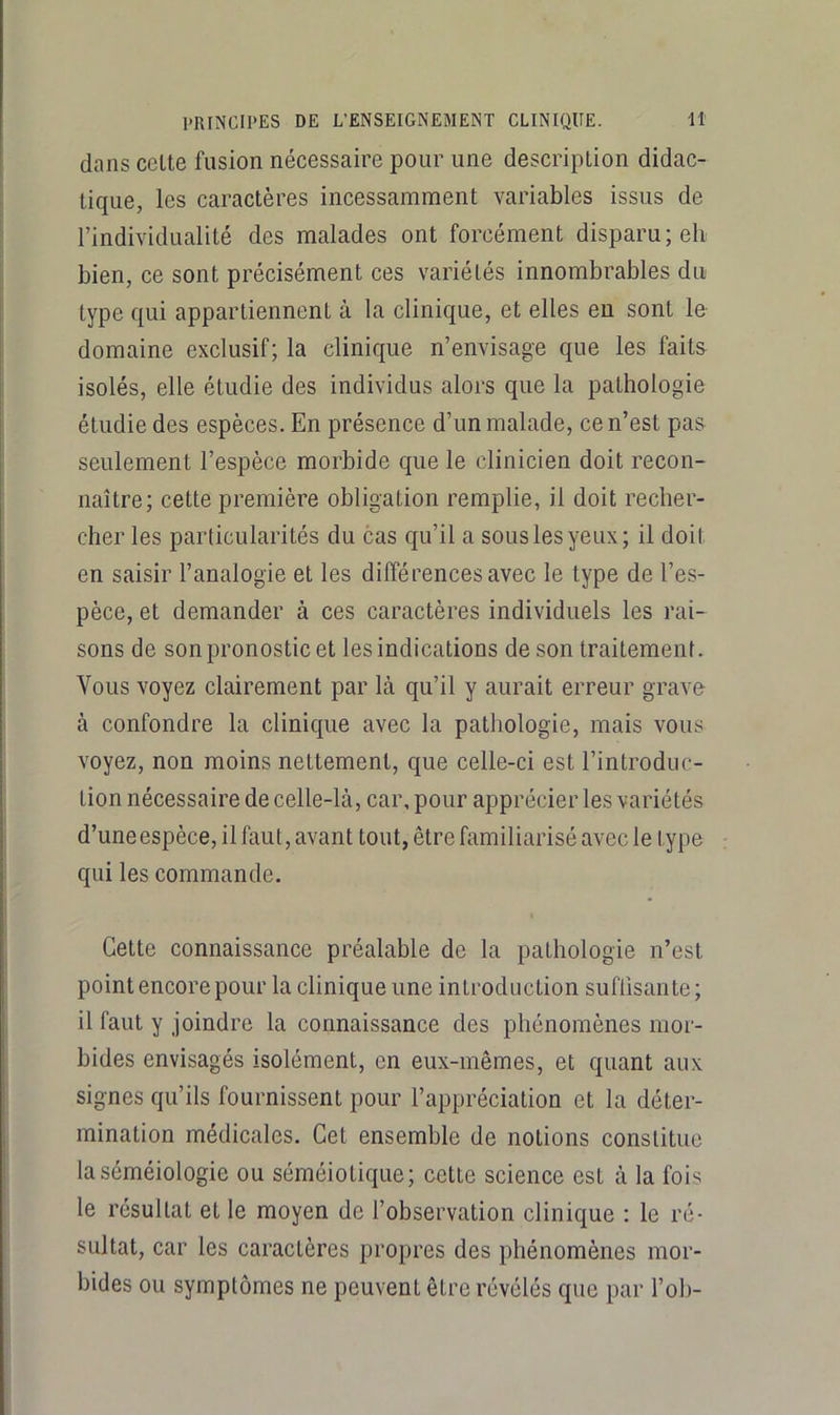 dans celte fusion nécessaire pour une description didac- tique, les caractères incessamment variables issus de l’individualité des malades ont forcément disparu; eli bien, ce sont précisément ces variétés innombrables du type qui appartiennent à la clinique, et elles eu sont le domaine exclusif; la clinique n’envisage que les faits isolés, elle étudie des individus alors que la pathologie étudie des espèces. En présence d’un malade, ce n’est pas seulement l’espèce morbide que le clinicien doit recon- naître; cette première obligation remplie, il doit recher- cher les particularités du cas qu’il a sous les yeux; il doit en saisir l’analogie et les différences avec le type de l’es- pèce, et demander à ces caractères individuels les rai- sons de son pronostic et les indications de son traitement. Vous voyez clairement par là qu’il y aurait erreur grave à confondre la clinicpie avec la pathologie, mais vous voyez, non moins nettement, que celle-ci est l’introduc- tion nécessaire de celle-là, car, pour apprécier les variétés d’une espèce, il faut, avant tout, être familiarisé avec le type qui les commande. Cette connaissance préalable de la pathologie n’est point encore pour la clinique une introduction suffisante; il faut y joindre la connaissance des phénomènes mor- bides envisagés isolément, en eux-mêmes, et quant aux signes qu’ils fournissent pour l’appréciation et la déter- mination médicales. Cet ensemble de notions constitue la séméiologie ou séméiotique; cette science est à la fois le résultat et le moyen de l’observation clinique : le ré- sultat, car les caractères propres des phénomènes mor- bides ou symptômes ne peuvent être révélés que par l’ob-