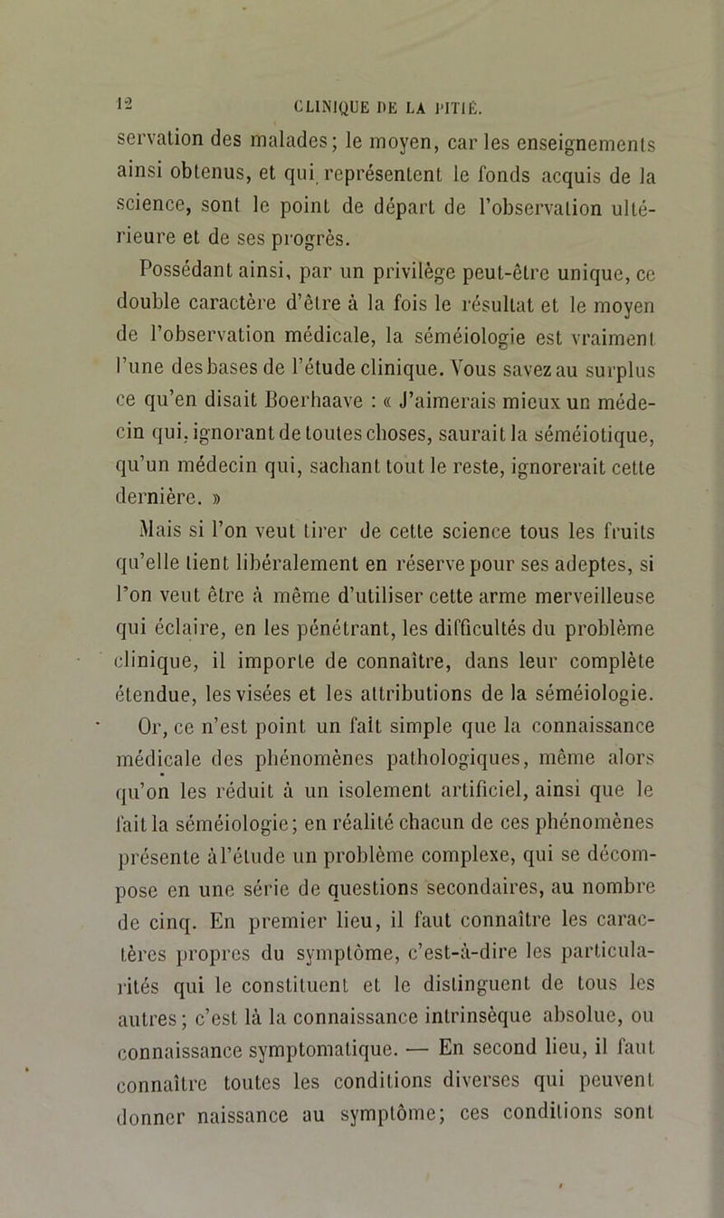 servalion des malades; le moyen, car les enseignements ainsi obtenus, et qui représentent le fonds acquis de la science, sont le point de départ de l’observation ulté- rieure et de ses progrès. Possédant ainsi, par un privilège peut-être unique, ce double caractère d’être à la fois le résultat et le moyen de l’observation médicale, la séméiologie est vraiment l’une des bases de l’étude clinique. Vous savez au surplus ce qu’en disait Boerhaave : « J’aimerais mieux un méde- cin qui, ignorant de toutes choses, saurait la séméiotique, qu’un médecin qui, sachant tout le reste, ignorerait cette dernière. » Mais si l’on veut tii’er de cette science tous les fruits qu’elle tient libéralement en réserve pour ses adeptes, si l’on veut être cà même d’utiliser cette arme merveilleuse qui éclaire, en les pénétrant, les difficultés du problème clinique, il importe de connaître, dans leur complète étendue, les visées et les attributions de la séméiologie. Or, ce n’est point un fait simple que la connaissance médicale des phénomènes pathologiques, même alors qu’on les réduit à un isolement artificiel, ainsi que le fait la séméiologie; en réalité chacun de ces phénomènes présente àl’étude un problème complexe, qui se décom- pose en une série de questions secondaires, au nombre de cinq. En premier lieu, il faut connaître les carac- tères propres du symptôme, c’est-à-dire les particula- rités qui le constituent et le distinguent de tous les autres; c’est là la connaissance intrinsèque absolue, ou connaissance symptomatique. — En second lieu, il faut connaître toutes les conditions diverses qui peuvent donner naissance au symptôme; ces conditions sont