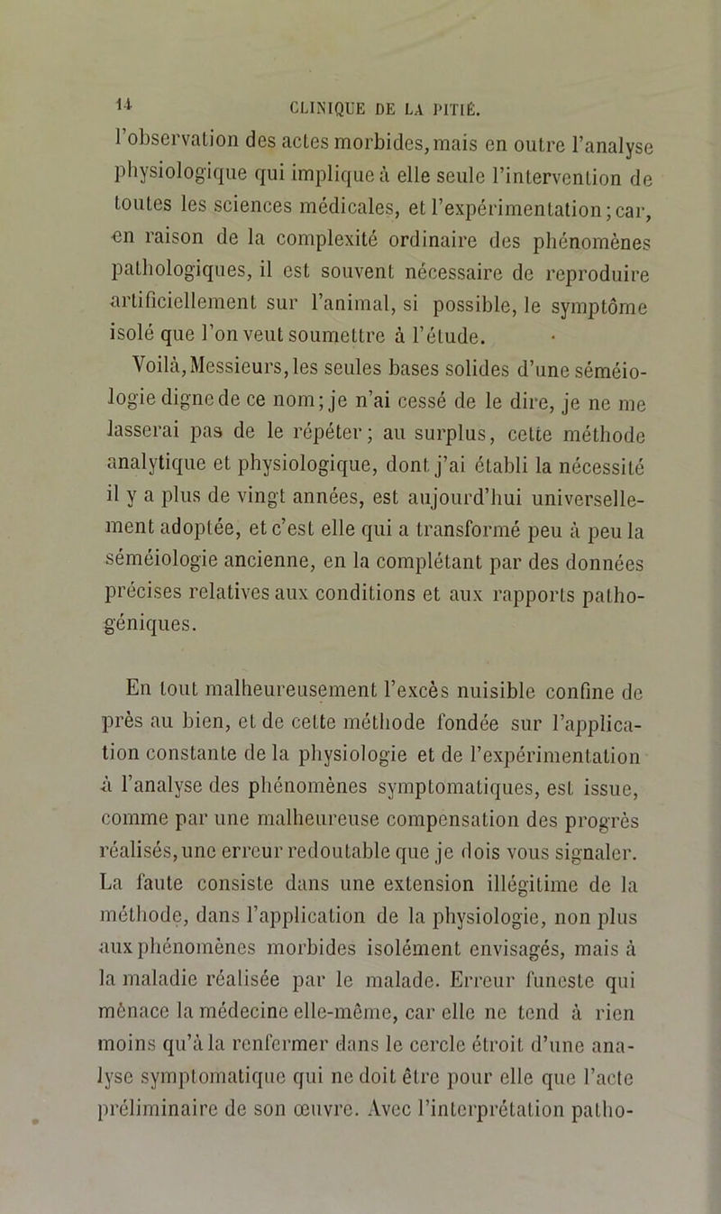 l’observation des actes morbides, mais en outre l’analyse physiologique qui implique à elle seule l’intervention de toutes les sciences médicales, et l’expérimentation;car, en raison de la complexité ordinaire des phénomènes pathologiques, il est souvent nécessaire de reproduire artificiellement sur l’animal, si possible, le symptôme isolé que l’on veut soumettre à l’étude. Voilà, Messieurs, les seules bases solides d’une séméio- logie digne de ce nom; je n’ai cessé de le dire, je ne me lasserai pas de le répéter; au surplus, celte méthode analytique et physiologique, dont j’ai établi la nécessité il y a plus de vingt années, est aujourd’hui universelle- ment adoptée, et c’est elle qui a transformé peu à peu la séméiologie ancienne, en la complétant par des données précises relatives aux conditions et aux rapports patho- géniques. En tout malheureusement l’excès nuisible confine de près au bien, et de cette méthode fondée sur l’applica- tion constante de la physiologie et de l’expérimentation ù l’analyse des phénomènes symptomatiques, est issue, comme par une malheureuse compensation des progrès réalisés, une erreur redoutable que je dois vous signaler. La faute consiste dans une extension illégitime de la méthode, dans l’application de la physiologie, non plus aux phénomènes morbides isolément envisagés, mais à la maladie réalisée par le malade. Erreur funeste qui mènace la médecine elle-même, car elle ne tend à rien moins qu’à la renfermer dans le cercle étroit d’une ana- lyse symptomatique qui ne doit être pour elle que l’acte préliminaire de son œuvre. Avec l’interprétation patho-